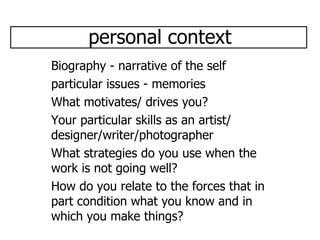 personal context Biography - narrative of the self particular issues - memories What motivates/ drives you? Your particular skills as an artist/ designer/writer/photographer What strategies do you use when the work is not going well? How do you relate to the forces that in part condition what you know and in which you make things? 