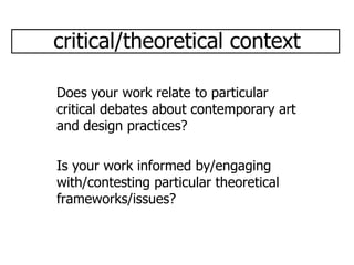 critical/theoretical context Does your work relate to particular critical debates about contemporary art and design practices? Is your work informed by/engaging with/contesting particular theoretical frameworks/issues? 