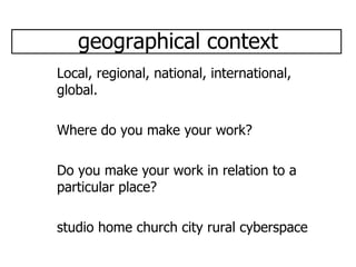geographical context Local, regional, national, international, global. Where do you make your work? Do you make your work in relation to a particular place? studio home church city rural cyberspace  