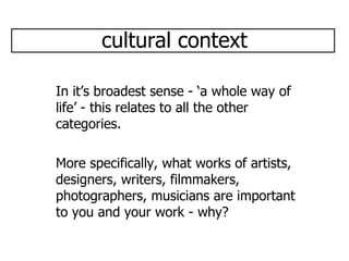 cultural context In it’s broadest sense - ‘a whole way of life’ - this relates to all the other categories. More specifically, what works of artists, designers, writers, filmmakers, photographers, musicians are important to you and your work - why? 