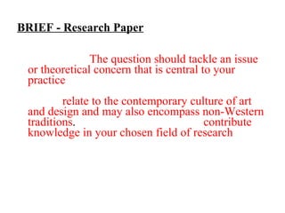BRIEF - Research Paper For this assignment you are asked to write a paper in essay form addressing a research question of your choice.  The question should tackle an issue or theoretical concern that is central to your practice  although your paper should not refer directly to your work. The research question should  relate to the contemporary culture of art and design and may also encompass non-Western traditions .  The aim of the paper is to  contribute knowledge in your chosen field of research . Consider that your paper is to be published and/or presented at a conference.  