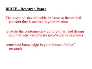 BRIEF - Research Paper The question should tackle an issue or theoretical concern that is central to your practice  although  relate to the contemporary culture of art and design and may also encompass non-Western traditions contribute knowledge in your chosen field of research . Consider that your paper is to be published and/or presented at a conference.  
