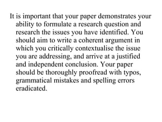 It is important that your paper demonstrates your ability to formulate a research question and research the issues you have identified. You should aim to write a coherent argument in which you critically contextualise the issue you are addressing, and arrive at a justified and independent conclusion. Your paper should be thoroughly proofread with typos, grammatical mistakes and spelling errors eradicated.  