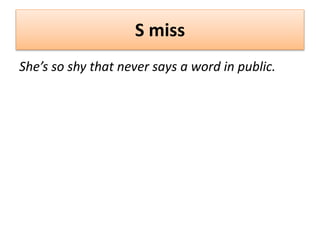 S miss
She’s so shy that never says a word in public.
 