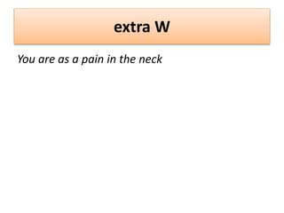 extra W
You are as a pain in the neck
 