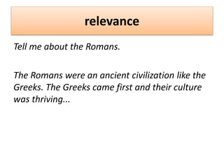 relevance
Tell me about the Romans.
The Romans were an ancient civilization like the
Greeks. The Greeks came first and their culture
was thriving...
 