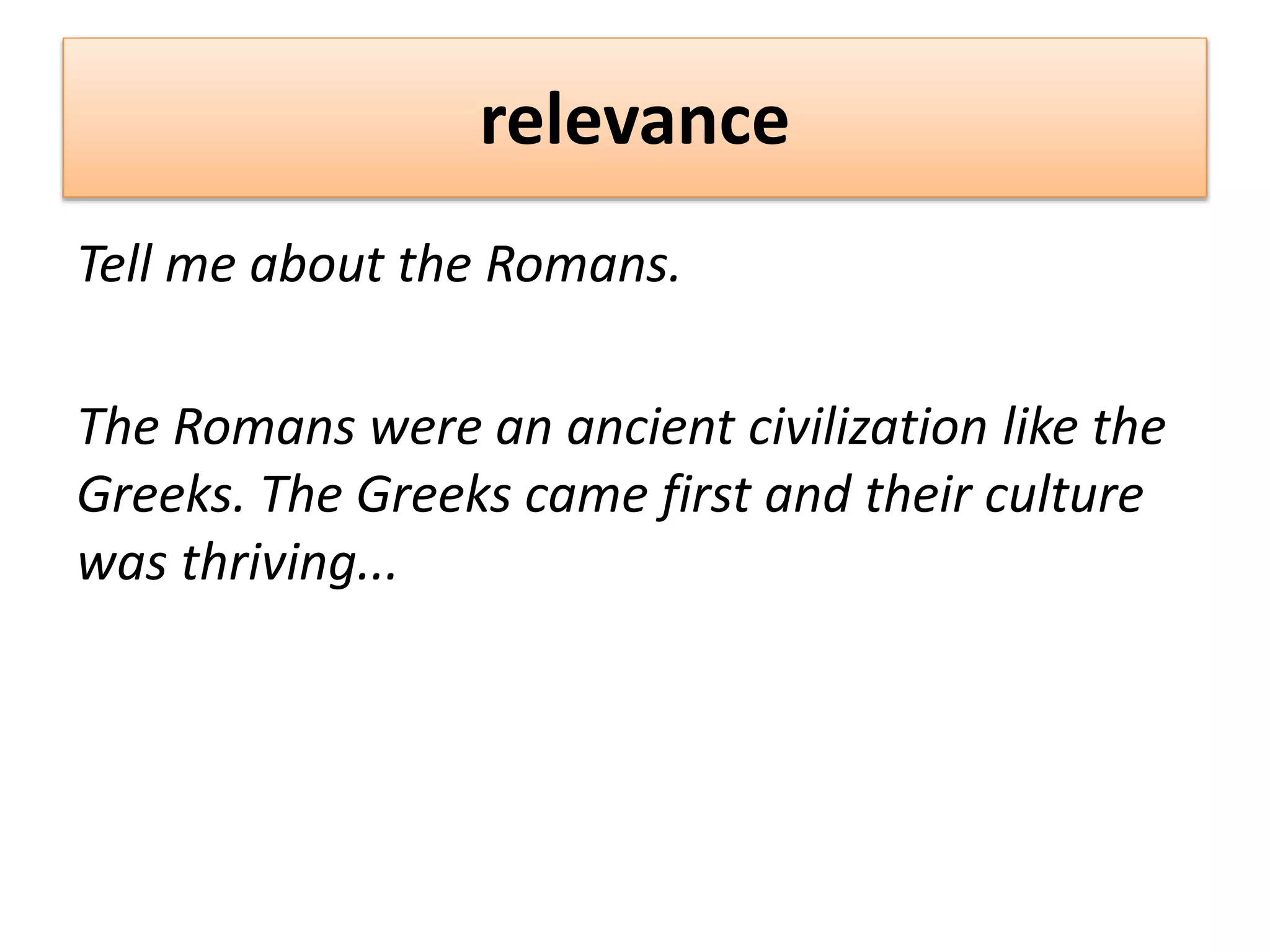 relevance
Tell me about the Romans.
The Romans were an ancient civilization like the
Greeks. The Greeks came first and their culture
was thriving...
 