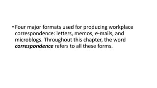• Four major formats used for producing workplace
correspondence: letters, memos, e-mails, and
microblogs. Throughout this chapter, the word
correspondence refers to all these forms.
 