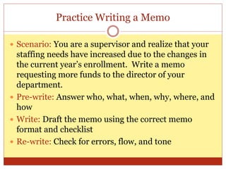 Practice Writing a Memo
 Scenario: You are a supervisor and realize that your
staffing needs have increased due to the changes in
the current year’s enrollment. Write a memo
requesting more funds to the director of your
department.
 Pre-write: Answer who, what, when, why, where, and
how
 Write: Draft the memo using the correct memo
format and checklist
 Re-write: Check for errors, flow, and tone
 