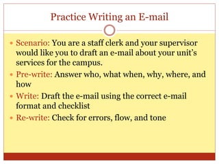 Practice Writing an E-mail
 Scenario: You are a staff clerk and your supervisor
would like you to draft an e-mail about your unit’s
services for the campus.
 Pre-write: Answer who, what when, why, where, and
how
 Write: Draft the e-mail using the correct e-mail
format and checklist
 Re-write: Check for errors, flow, and tone
 