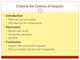 Criteria for Letters of Inquiry
 Introduction
 State why you are writing
 Tell what you are writing about
 Discussion
 Specify your needs
 Ask precise questions
 Quantify
 Conclusion
 Explain when you need a response
 Tell your readers why the date is important
 