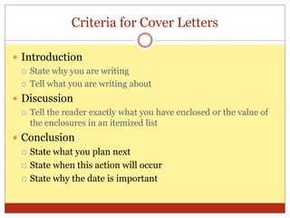 Criteria for Cover Letters
 Introduction
 State why you are writing
 Tell what you are writing about
 Discussion
 Tell the reader exactly what you have enclosed or the value of
the enclosures in an itemized list
 Conclusion
 State what you plan next
 State when this action will occur
 State why the date is important
 