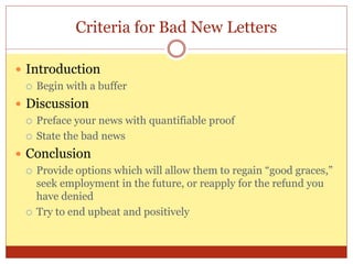 Criteria for Bad New Letters
 Introduction
 Begin with a buffer
 Discussion
 Preface your news with quantifiable proof
 State the bad news
 Conclusion
 Provide options which will allow them to regain “good graces,”
seek employment in the future, or reapply for the refund you
have denied
 Try to end upbeat and positively
 