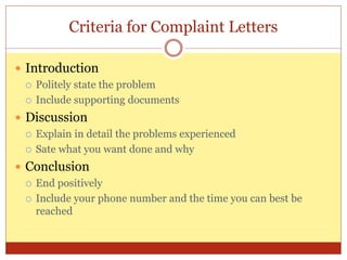 Criteria for Complaint Letters
 Introduction
 Politely state the problem
 Include supporting documents
 Discussion
 Explain in detail the problems experienced
 Sate what you want done and why
 Conclusion
 End positively
 Include your phone number and the time you can best be
reached
 