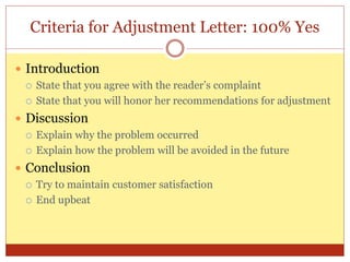 Criteria for Adjustment Letter: 100% Yes
 Introduction
 State that you agree with the reader’s complaint
 State that you will honor her recommendations for adjustment
 Discussion
 Explain why the problem occurred
 Explain how the problem will be avoided in the future
 Conclusion
 Try to maintain customer satisfaction
 End upbeat
 