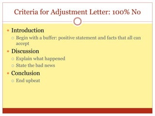 Criteria for Adjustment Letter: 100% No
 Introduction
 Begin with a buffer: positive statement and facts that all can
accept
 Discussion
 Explain what happened
 State the bad news
 Conclusion
 End upbeat
 