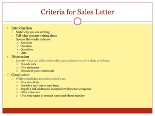 Criteria for Sales Letter
 Introduction
 State why you are writing
 Tell what you are writing about
 Arouse the reader interest
 Anecdote
 Question
 Quotation
 Data
 Discussion
 Specify what you offer to benefit your audience or solve their problems
 Provide data
 Give testimony
 Document your credentials
 Conclusion
 Write something to make reader’s act
 Give directions
 Provide a tear-out to send back
 Supply a self-addressed, stamped envelope for a response
 Offer a discount
 Give your name or contact name and phone number
 
