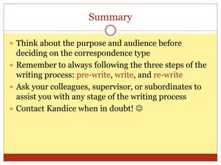 Summary
 Think about the purpose and audience before
deciding on the correspondence type
 Remember to always following the three steps of the
writing process: pre-write, write, and re-write
 Ask your colleagues, supervisor, or subordinates to
assist you with any stage of the writing process
 Contact Kandice when in doubt! 
 