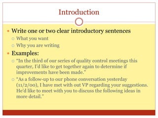 Introduction
 Write one or two clear introductory sentences
 What you want
 Why you are writing
 Examples:
 “In the third of our series of quality control meetings this
quarter, I’d like to get together again to determine if
improvements have been made.”
 “As a follow-up to our phone conversation yesterday
(11/2/00), I have met with out VP regarding your suggestions.
He’d like to meet with you to discuss the following ideas in
more detail.”
 