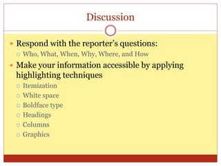 Discussion
 Respond with the reporter’s questions:
 Who, What, When, Why, Where, and How
 Make your information accessible by applying
highlighting techniques
 Itemization
 White space
 Boldface type
 Headings
 Columns
 Graphics
 