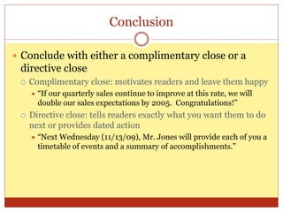 Conclusion
 Conclude with either a complimentary close or a
directive close
 Complimentary close: motivates readers and leave them happy
 “If our quarterly sales continue to improve at this rate, we will
double our sales expectations by 2005. Congratulations!”
 Directive close: tells readers exactly what you want them to do
next or provides dated action
 “Next Wednesday (11/13/09), Mr. Jones will provide each of you a
timetable of events and a summary of accomplishments.”
 