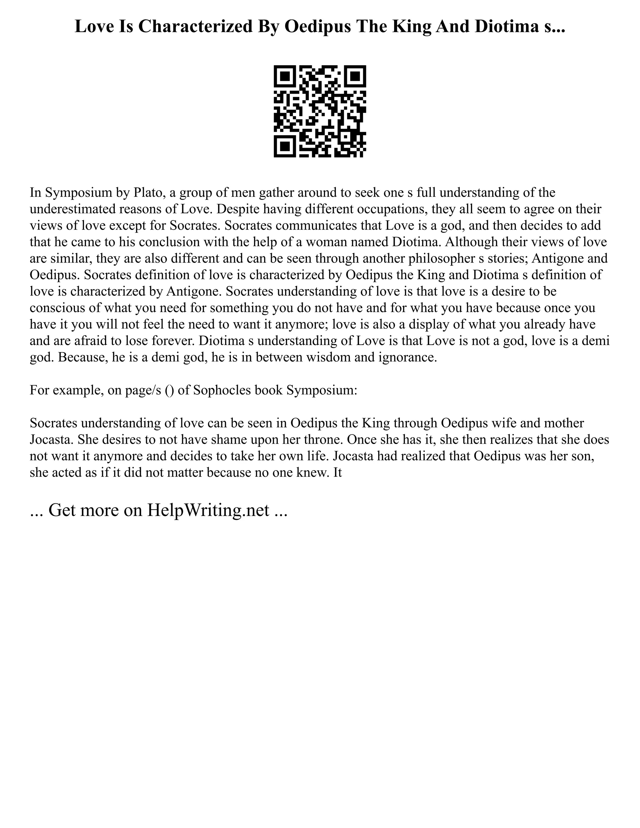 Love Is Characterized By Oedipus The King And Diotima s...
In Symposium by Plato, a group of men gather around to seek one s full understanding of the
underestimated reasons of Love. Despite having different occupations, they all seem to agree on their
views of love except for Socrates. Socrates communicates that Love is a god, and then decides to add
that he came to his conclusion with the help of a woman named Diotima. Although their views of love
are similar, they are also different and can be seen through another philosopher s stories; Antigone and
Oedipus. Socrates definition of love is characterized by Oedipus the King and Diotima s definition of
love is characterized by Antigone. Socrates understanding of love is that love is a desire to be
conscious of what you need for something you do not have and for what you have because once you
have it you will not feel the need to want it anymore; love is also a display of what you already have
and are afraid to lose forever. Diotima s understanding of Love is that Love is not a god, love is a demi
god. Because, he is a demi god, he is in between wisdom and ignorance.
For example, on page/s () of Sophocles book Symposium:
Socrates understanding of love can be seen in Oedipus the King through Oedipus wife and mother
Jocasta. She desires to not have shame upon her throne. Once she has it, she then realizes that she does
not want it anymore and decides to take her own life. Jocasta had realized that Oedipus was her son,
she acted as if it did not matter because no one knew. It
... Get more on HelpWriting.net ...
 