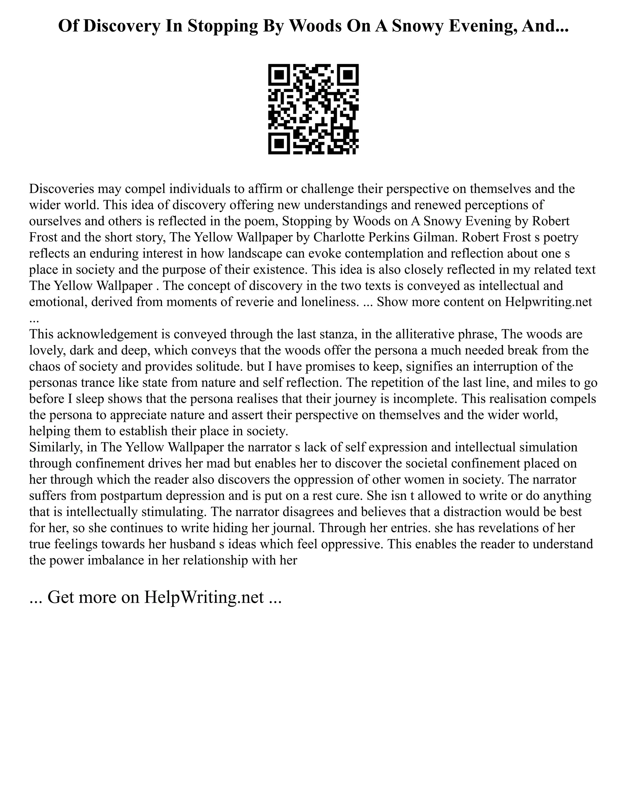 Of Discovery In Stopping By Woods On A Snowy Evening, And...
Discoveries may compel individuals to affirm or challenge their perspective on themselves and the
wider world. This idea of discovery offering new understandings and renewed perceptions of
ourselves and others is reflected in the poem, Stopping by Woods on A Snowy Evening by Robert
Frost and the short story, The Yellow Wallpaper by Charlotte Perkins Gilman. Robert Frost s poetry
reflects an enduring interest in how landscape can evoke contemplation and reflection about one s
place in society and the purpose of their existence. This idea is also closely reflected in my related text
The Yellow Wallpaper . The concept of discovery in the two texts is conveyed as intellectual and
emotional, derived from moments of reverie and loneliness. ... Show more content on Helpwriting.net
...
This acknowledgement is conveyed through the last stanza, in the alliterative phrase, The woods are
lovely, dark and deep, which conveys that the woods offer the persona a much needed break from the
chaos of society and provides solitude. but I have promises to keep, signifies an interruption of the
personas trance like state from nature and self reflection. The repetition of the last line, and miles to go
before I sleep shows that the persona realises that their journey is incomplete. This realisation compels
the persona to appreciate nature and assert their perspective on themselves and the wider world,
helping them to establish their place in society.
Similarly, in The Yellow Wallpaper the narrator s lack of self expression and intellectual simulation
through confinement drives her mad but enables her to discover the societal confinement placed on
her through which the reader also discovers the oppression of other women in society. The narrator
suffers from postpartum depression and is put on a rest cure. She isn t allowed to write or do anything
that is intellectually stimulating. The narrator disagrees and believes that a distraction would be best
for her, so she continues to write hiding her journal. Through her entries. she has revelations of her
true feelings towards her husband s ideas which feel oppressive. This enables the reader to understand
the power imbalance in her relationship with her
... Get more on HelpWriting.net ...
 