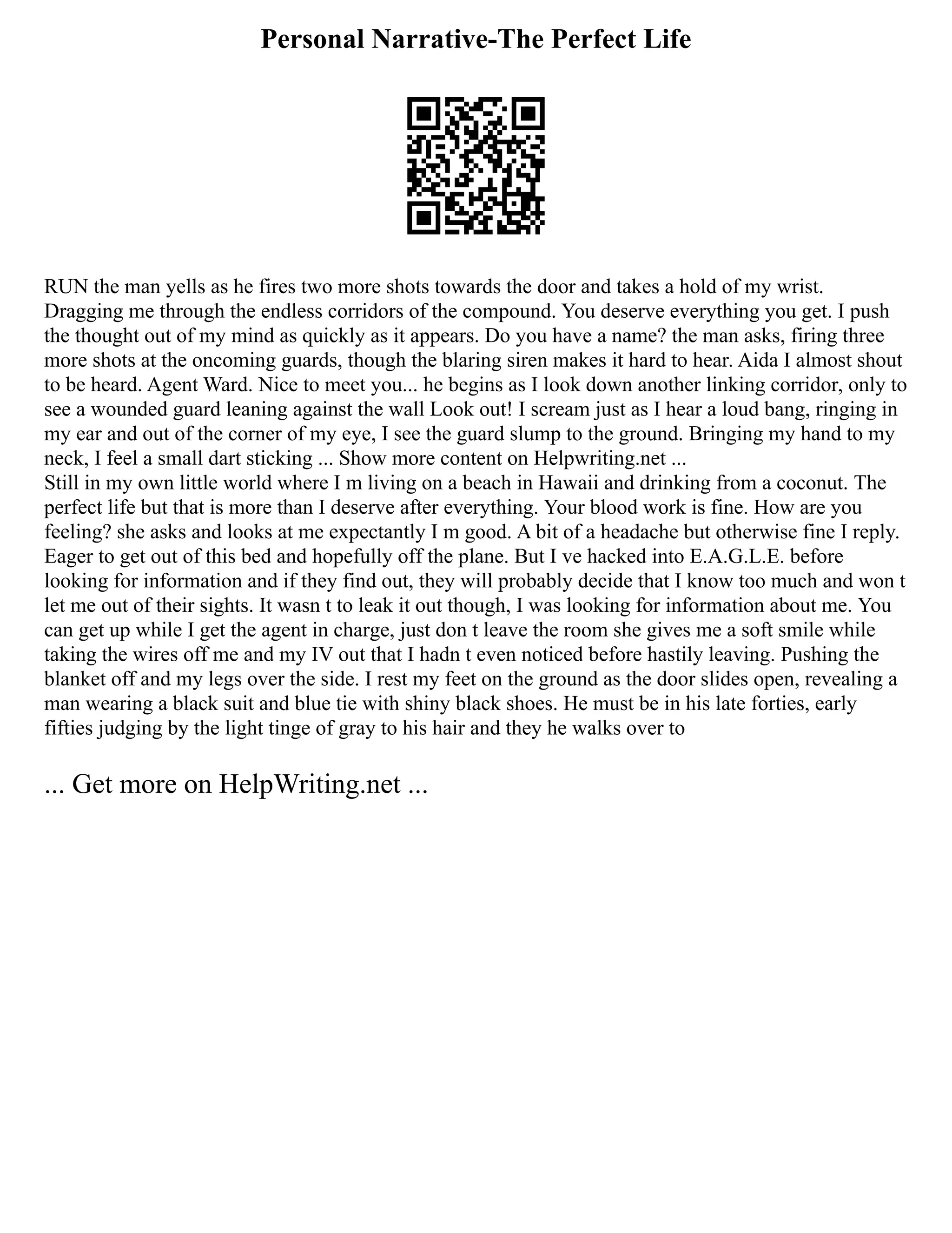 Personal Narrative-The Perfect Life
RUN the man yells as he fires two more shots towards the door and takes a hold of my wrist.
Dragging me through the endless corridors of the compound. You deserve everything you get. I push
the thought out of my mind as quickly as it appears. Do you have a name? the man asks, firing three
more shots at the oncoming guards, though the blaring siren makes it hard to hear. Aida I almost shout
to be heard. Agent Ward. Nice to meet you... he begins as I look down another linking corridor, only to
see a wounded guard leaning against the wall Look out! I scream just as I hear a loud bang, ringing in
my ear and out of the corner of my eye, I see the guard slump to the ground. Bringing my hand to my
neck, I feel a small dart sticking ... Show more content on Helpwriting.net ...
Still in my own little world where I m living on a beach in Hawaii and drinking from a coconut. The
perfect life but that is more than I deserve after everything. Your blood work is fine. How are you
feeling? she asks and looks at me expectantly I m good. A bit of a headache but otherwise fine I reply.
Eager to get out of this bed and hopefully off the plane. But I ve hacked into E.A.G.L.E. before
looking for information and if they find out, they will probably decide that I know too much and won t
let me out of their sights. It wasn t to leak it out though, I was looking for information about me. You
can get up while I get the agent in charge, just don t leave the room she gives me a soft smile while
taking the wires off me and my IV out that I hadn t even noticed before hastily leaving. Pushing the
blanket off and my legs over the side. I rest my feet on the ground as the door slides open, revealing a
man wearing a black suit and blue tie with shiny black shoes. He must be in his late forties, early
fifties judging by the light tinge of gray to his hair and they he walks over to
... Get more on HelpWriting.net ...
 