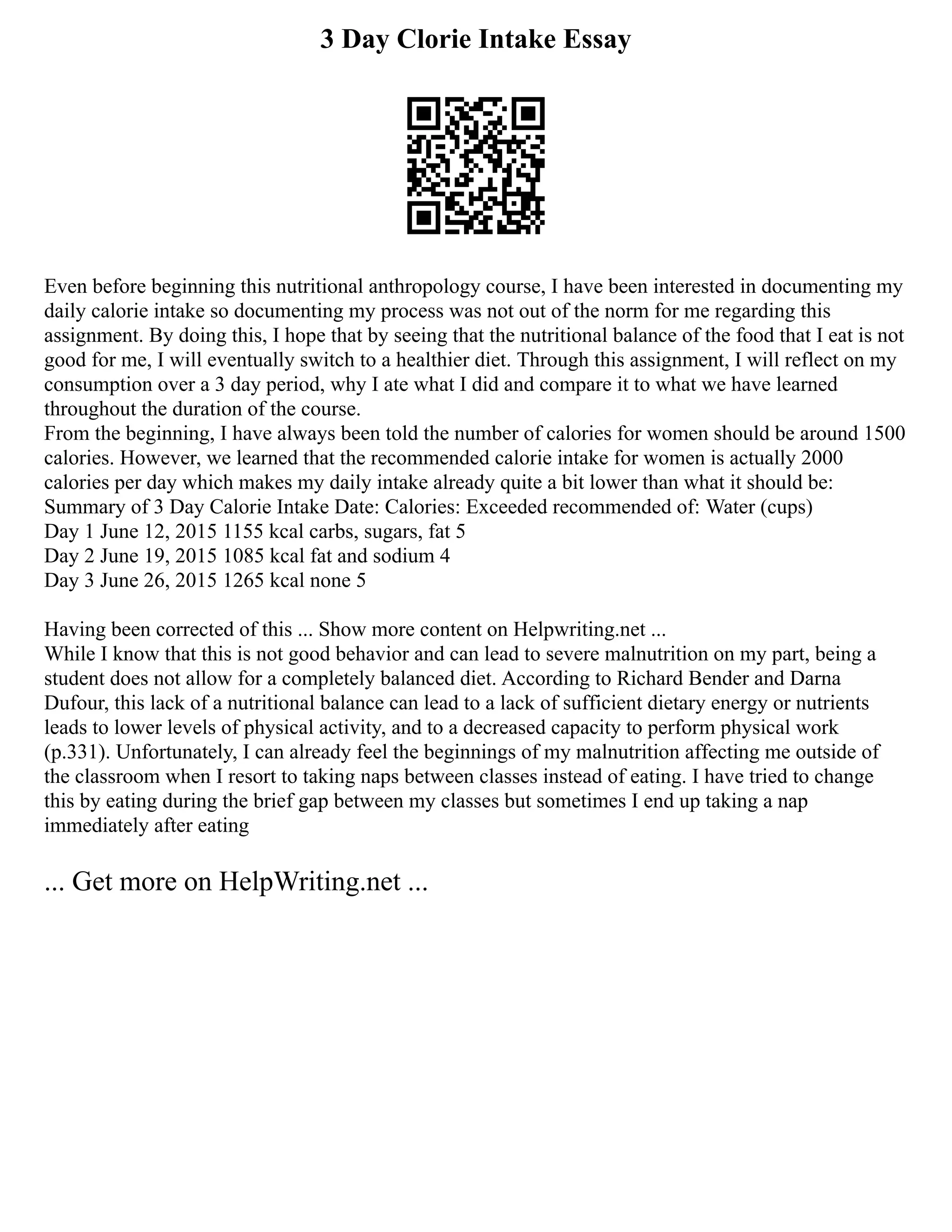 3 Day Clorie Intake Essay
Even before beginning this nutritional anthropology course, I have been interested in documenting my
daily calorie intake so documenting my process was not out of the norm for me regarding this
assignment. By doing this, I hope that by seeing that the nutritional balance of the food that I eat is not
good for me, I will eventually switch to a healthier diet. Through this assignment, I will reflect on my
consumption over a 3 day period, why I ate what I did and compare it to what we have learned
throughout the duration of the course.
From the beginning, I have always been told the number of calories for women should be around 1500
calories. However, we learned that the recommended calorie intake for women is actually 2000
calories per day which makes my daily intake already quite a bit lower than what it should be:
Summary of 3 Day Calorie Intake Date: Calories: Exceeded recommended of: Water (cups)
Day 1 June 12, 2015 1155 kcal carbs, sugars, fat 5
Day 2 June 19, 2015 1085 kcal fat and sodium 4
Day 3 June 26, 2015 1265 kcal none 5
Having been corrected of this ... Show more content on Helpwriting.net ...
While I know that this is not good behavior and can lead to severe malnutrition on my part, being a
student does not allow for a completely balanced diet. According to Richard Bender and Darna
Dufour, this lack of a nutritional balance can lead to a lack of sufficient dietary energy or nutrients
leads to lower levels of physical activity, and to a decreased capacity to perform physical work
(p.331). Unfortunately, I can already feel the beginnings of my malnutrition affecting me outside of
the classroom when I resort to taking naps between classes instead of eating. I have tried to change
this by eating during the brief gap between my classes but sometimes I end up taking a nap
immediately after eating
... Get more on HelpWriting.net ...
 