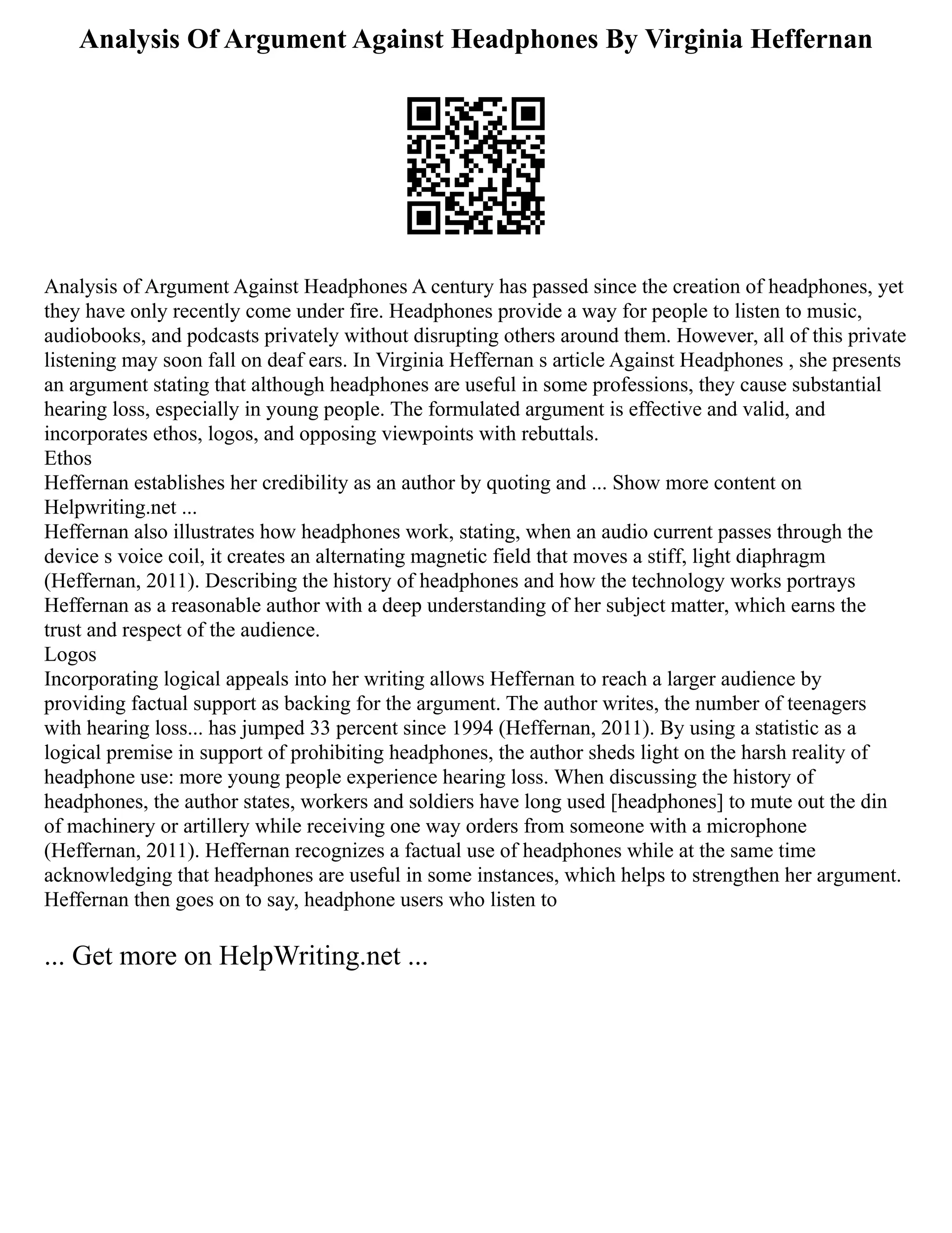 Analysis Of Argument Against Headphones By Virginia Heffernan
Analysis of Argument Against Headphones A century has passed since the creation of headphones, yet
they have only recently come under fire. Headphones provide a way for people to listen to music,
audiobooks, and podcasts privately without disrupting others around them. However, all of this private
listening may soon fall on deaf ears. In Virginia Heffernan s article Against Headphones , she presents
an argument stating that although headphones are useful in some professions, they cause substantial
hearing loss, especially in young people. The formulated argument is effective and valid, and
incorporates ethos, logos, and opposing viewpoints with rebuttals.
Ethos
Heffernan establishes her credibility as an author by quoting and ... Show more content on
Helpwriting.net ...
Heffernan also illustrates how headphones work, stating, when an audio current passes through the
device s voice coil, it creates an alternating magnetic field that moves a stiff, light diaphragm
(Heffernan, 2011). Describing the history of headphones and how the technology works portrays
Heffernan as a reasonable author with a deep understanding of her subject matter, which earns the
trust and respect of the audience.
Logos
Incorporating logical appeals into her writing allows Heffernan to reach a larger audience by
providing factual support as backing for the argument. The author writes, the number of teenagers
with hearing loss... has jumped 33 percent since 1994 (Heffernan, 2011). By using a statistic as a
logical premise in support of prohibiting headphones, the author sheds light on the harsh reality of
headphone use: more young people experience hearing loss. When discussing the history of
headphones, the author states, workers and soldiers have long used [headphones] to mute out the din
of machinery or artillery while receiving one way orders from someone with a microphone
(Heffernan, 2011). Heffernan recognizes a factual use of headphones while at the same time
acknowledging that headphones are useful in some instances, which helps to strengthen her argument.
Heffernan then goes on to say, headphone users who listen to
... Get more on HelpWriting.net ...
 