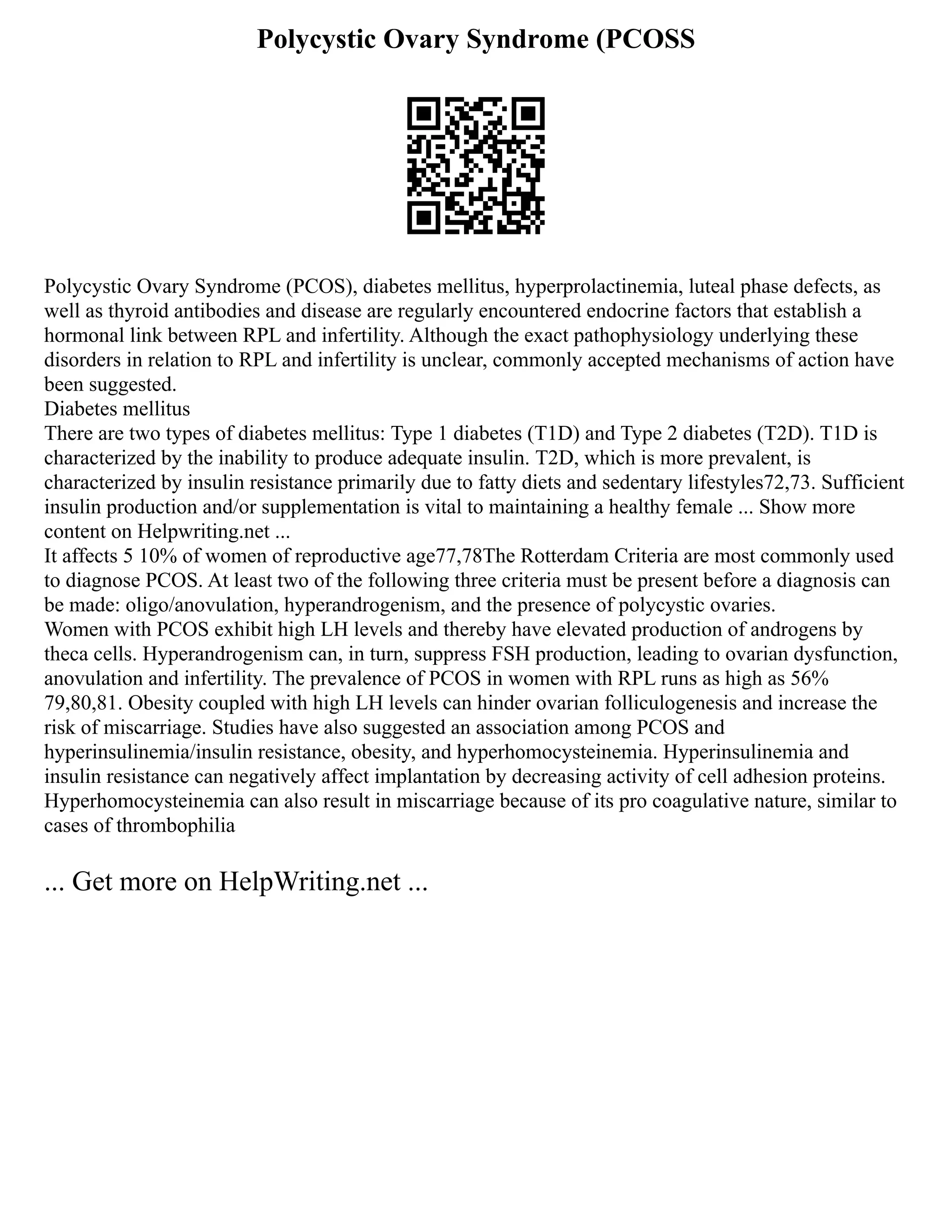Polycystic Ovary Syndrome (PCOSS
Polycystic Ovary Syndrome (PCOS), diabetes mellitus, hyperprolactinemia, luteal phase defects, as
well as thyroid antibodies and disease are regularly encountered endocrine factors that establish a
hormonal link between RPL and infertility. Although the exact pathophysiology underlying these
disorders in relation to RPL and infertility is unclear, commonly accepted mechanisms of action have
been suggested.
Diabetes mellitus
There are two types of diabetes mellitus: Type 1 diabetes (T1D) and Type 2 diabetes (T2D). T1D is
characterized by the inability to produce adequate insulin. T2D, which is more prevalent, is
characterized by insulin resistance primarily due to fatty diets and sedentary lifestyles72,73. Sufficient
insulin production and/or supplementation is vital to maintaining a healthy female ... Show more
content on Helpwriting.net ...
It affects 5 10% of women of reproductive age77,78The Rotterdam Criteria are most commonly used
to diagnose PCOS. At least two of the following three criteria must be present before a diagnosis can
be made: oligo/anovulation, hyperandrogenism, and the presence of polycystic ovaries.
Women with PCOS exhibit high LH levels and thereby have elevated production of androgens by
theca cells. Hyperandrogenism can, in turn, suppress FSH production, leading to ovarian dysfunction,
anovulation and infertility. The prevalence of PCOS in women with RPL runs as high as 56%
79,80,81. Obesity coupled with high LH levels can hinder ovarian folliculogenesis and increase the
risk of miscarriage. Studies have also suggested an association among PCOS and
hyperinsulinemia/insulin resistance, obesity, and hyperhomocysteinemia. Hyperinsulinemia and
insulin resistance can negatively affect implantation by decreasing activity of cell adhesion proteins.
Hyperhomocysteinemia can also result in miscarriage because of its pro coagulative nature, similar to
cases of thrombophilia
... Get more on HelpWriting.net ...
 