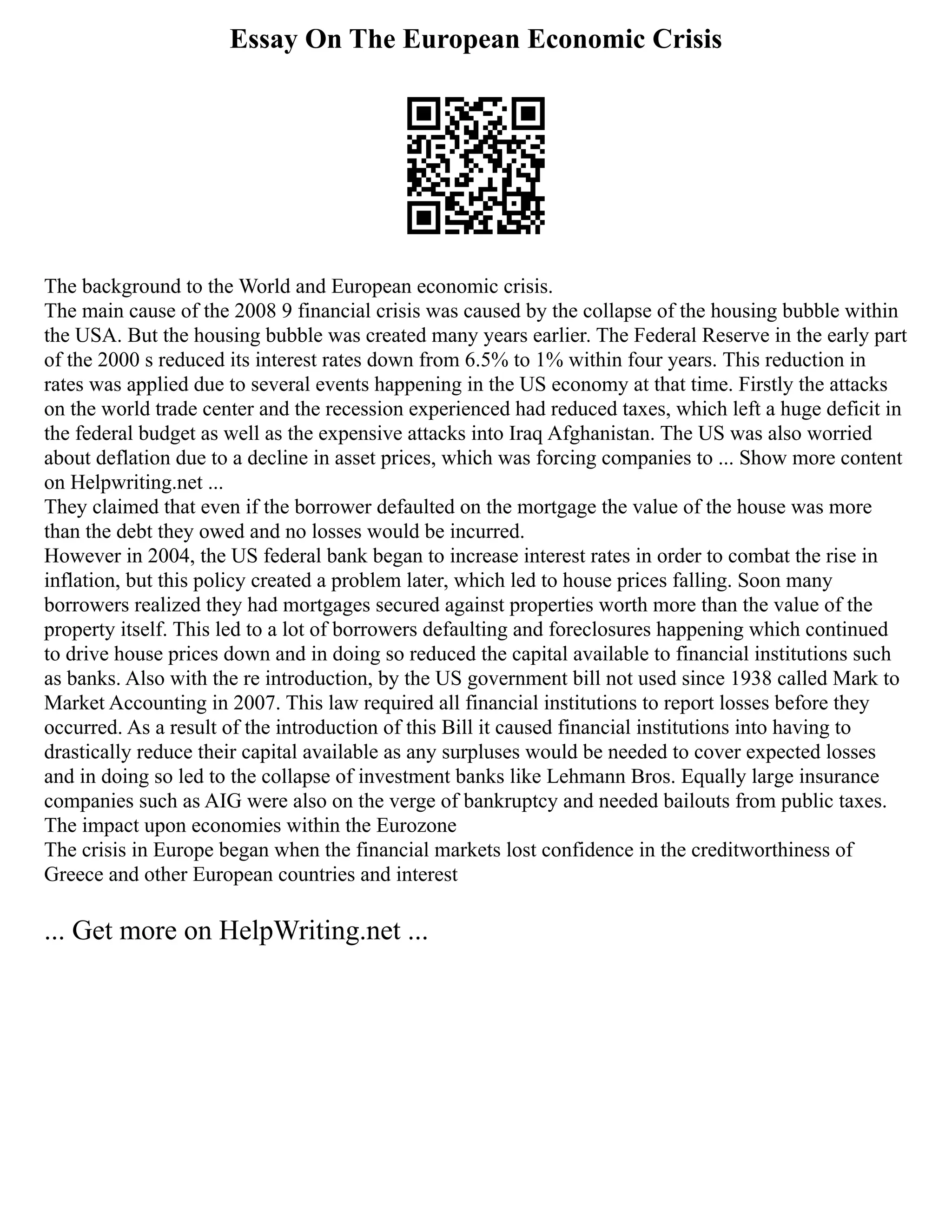 Essay On The European Economic Crisis
The background to the World and European economic crisis.
The main cause of the 2008 9 financial crisis was caused by the collapse of the housing bubble within
the USA. But the housing bubble was created many years earlier. The Federal Reserve in the early part
of the 2000 s reduced its interest rates down from 6.5% to 1% within four years. This reduction in
rates was applied due to several events happening in the US economy at that time. Firstly the attacks
on the world trade center and the recession experienced had reduced taxes, which left a huge deficit in
the federal budget as well as the expensive attacks into Iraq Afghanistan. The US was also worried
about deflation due to a decline in asset prices, which was forcing companies to ... Show more content
on Helpwriting.net ...
They claimed that even if the borrower defaulted on the mortgage the value of the house was more
than the debt they owed and no losses would be incurred.
However in 2004, the US federal bank began to increase interest rates in order to combat the rise in
inflation, but this policy created a problem later, which led to house prices falling. Soon many
borrowers realized they had mortgages secured against properties worth more than the value of the
property itself. This led to a lot of borrowers defaulting and foreclosures happening which continued
to drive house prices down and in doing so reduced the capital available to financial institutions such
as banks. Also with the re introduction, by the US government bill not used since 1938 called Mark to
Market Accounting in 2007. This law required all financial institutions to report losses before they
occurred. As a result of the introduction of this Bill it caused financial institutions into having to
drastically reduce their capital available as any surpluses would be needed to cover expected losses
and in doing so led to the collapse of investment banks like Lehmann Bros. Equally large insurance
companies such as AIG were also on the verge of bankruptcy and needed bailouts from public taxes.
The impact upon economies within the Eurozone
The crisis in Europe began when the financial markets lost confidence in the creditworthiness of
Greece and other European countries and interest
... Get more on HelpWriting.net ...
 
