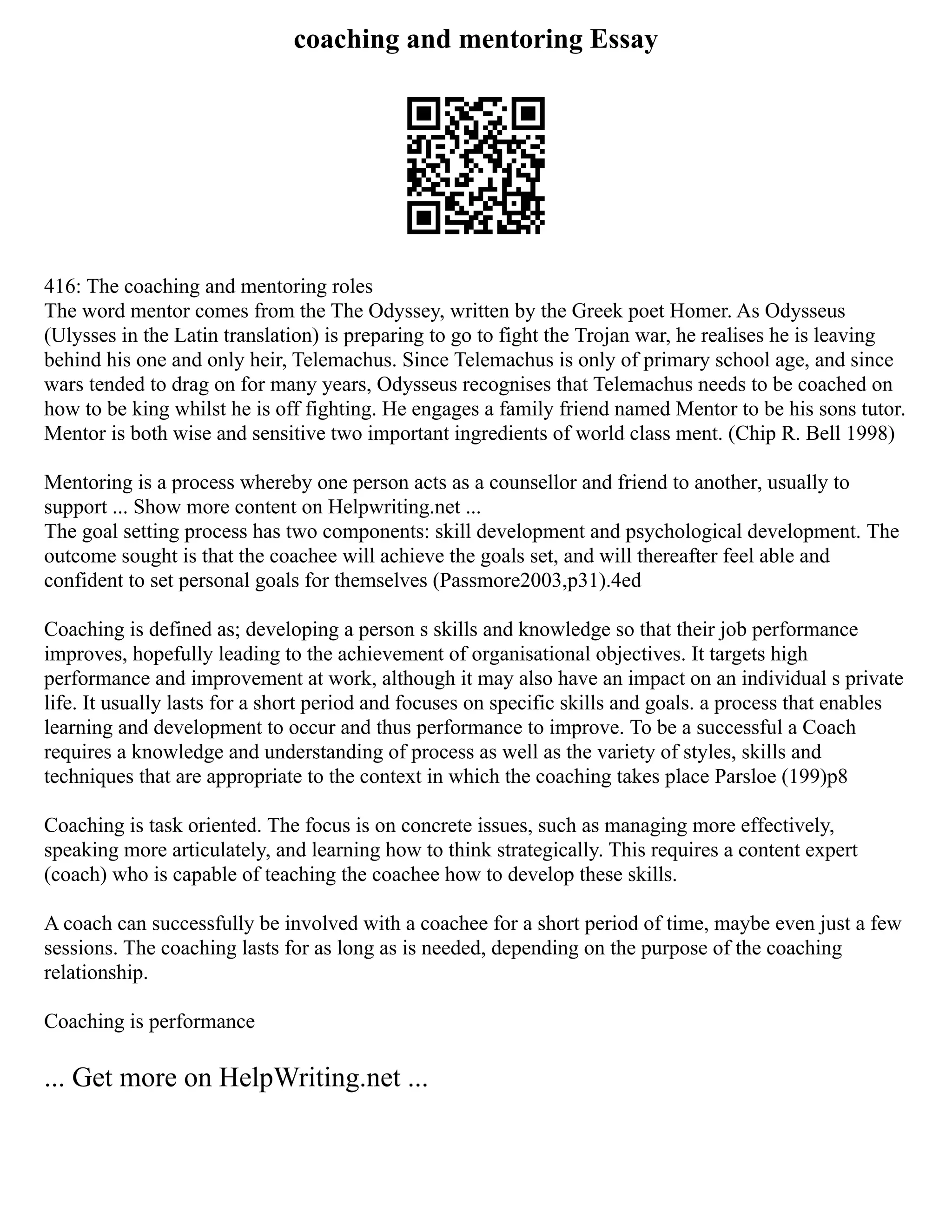 coaching and mentoring Essay
416: The coaching and mentoring roles
The word mentor comes from the The Odyssey, written by the Greek poet Homer. As Odysseus
(Ulysses in the Latin translation) is preparing to go to fight the Trojan war, he realises he is leaving
behind his one and only heir, Telemachus. Since Telemachus is only of primary school age, and since
wars tended to drag on for many years, Odysseus recognises that Telemachus needs to be coached on
how to be king whilst he is off fighting. He engages a family friend named Mentor to be his sons tutor.
Mentor is both wise and sensitive two important ingredients of world class ment. (Chip R. Bell 1998)
Mentoring is a process whereby one person acts as a counsellor and friend to another, usually to
support ... Show more content on Helpwriting.net ...
The goal setting process has two components: skill development and psychological development. The
outcome sought is that the coachee will achieve the goals set, and will thereafter feel able and
confident to set personal goals for themselves (Passmore2003,p31).4ed
Coaching is defined as; developing a person s skills and knowledge so that their job performance
improves, hopefully leading to the achievement of organisational objectives. It targets high
performance and improvement at work, although it may also have an impact on an individual s private
life. It usually lasts for a short period and focuses on specific skills and goals. a process that enables
learning and development to occur and thus performance to improve. To be a successful a Coach
requires a knowledge and understanding of process as well as the variety of styles, skills and
techniques that are appropriate to the context in which the coaching takes place Parsloe (199)p8
Coaching is task oriented. The focus is on concrete issues, such as managing more effectively,
speaking more articulately, and learning how to think strategically. This requires a content expert
(coach) who is capable of teaching the coachee how to develop these skills.
A coach can successfully be involved with a coachee for a short period of time, maybe even just a few
sessions. The coaching lasts for as long as is needed, depending on the purpose of the coaching
relationship.
Coaching is performance
... Get more on HelpWriting.net ...
 