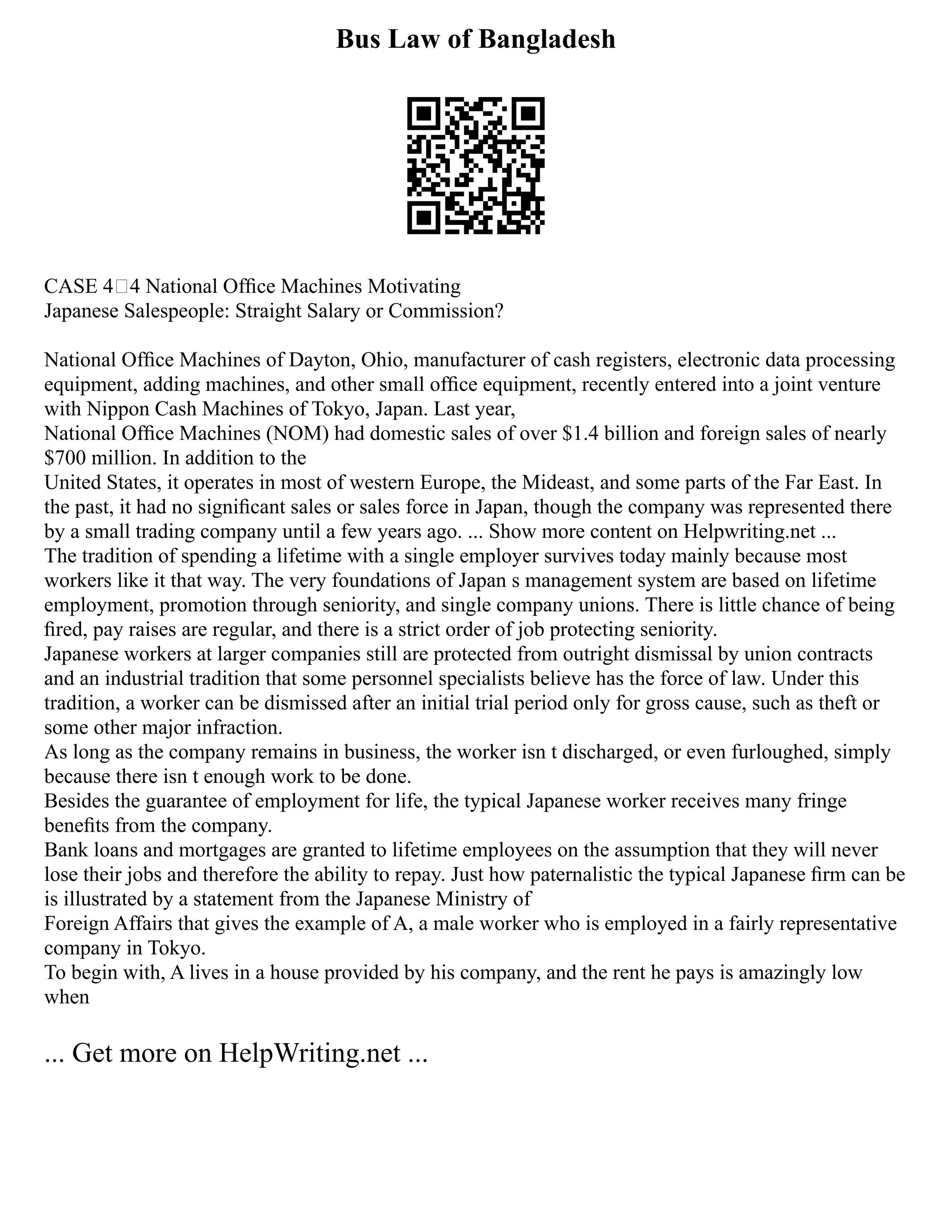 Bus Law of Bangladesh
CASE 44 National Ofﬁce Machines Motivating
Japanese Salespeople: Straight Salary or Commission?
National Ofﬁce Machines of Dayton, Ohio, manufacturer of cash registers, electronic data processing
equipment, adding machines, and other small ofﬁce equipment, recently entered into a joint venture
with Nippon Cash Machines of Tokyo, Japan. Last year,
National Ofﬁce Machines (NOM) had domestic sales of over $1.4 billion and foreign sales of nearly
$700 million. In addition to the
United States, it operates in most of western Europe, the Mideast, and some parts of the Far East. In
the past, it had no signiﬁcant sales or sales force in Japan, though the company was represented there
by a small trading company until a few years ago. ... Show more content on Helpwriting.net ...
The tradition of spending a lifetime with a single employer survives today mainly because most
workers like it that way. The very foundations of Japan s management system are based on lifetime
employment, promotion through seniority, and single company unions. There is little chance of being
ﬁred, pay raises are regular, and there is a strict order of job protecting seniority.
Japanese workers at larger companies still are protected from outright dismissal by union contracts
and an industrial tradition that some personnel specialists believe has the force of law. Under this
tradition, a worker can be dismissed after an initial trial period only for gross cause, such as theft or
some other major infraction.
As long as the company remains in business, the worker isn t discharged, or even furloughed, simply
because there isn t enough work to be done.
Besides the guarantee of employment for life, the typical Japanese worker receives many fringe
beneﬁts from the company.
Bank loans and mortgages are granted to lifetime employees on the assumption that they will never
lose their jobs and therefore the ability to repay. Just how paternalistic the typical Japanese ﬁrm can be
is illustrated by a statement from the Japanese Ministry of
Foreign Affairs that gives the example of A, a male worker who is employed in a fairly representative
company in Tokyo.
To begin with, A lives in a house provided by his company, and the rent he pays is amazingly low
when
... Get more on HelpWriting.net ...
 