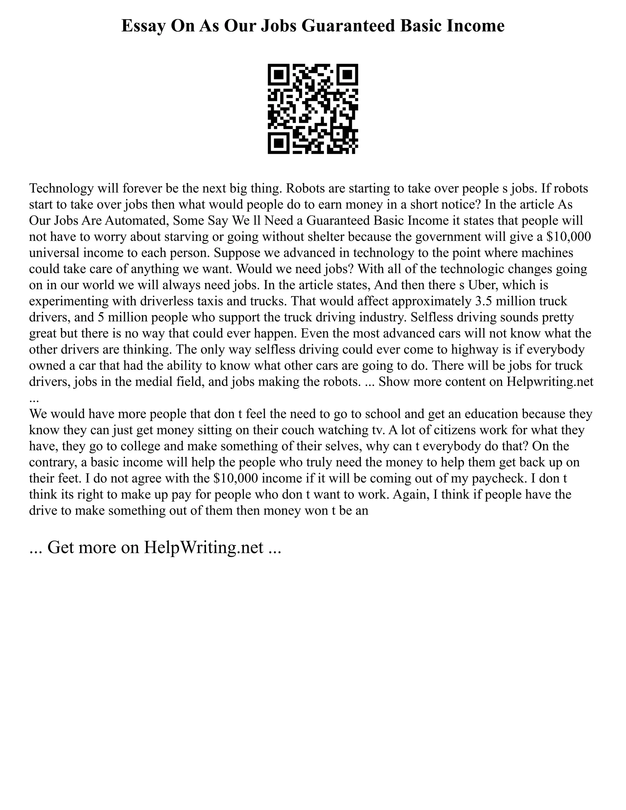 Essay On As Our Jobs Guaranteed Basic Income
Technology will forever be the next big thing. Robots are starting to take over people s jobs. If robots
start to take over jobs then what would people do to earn money in a short notice? In the article As
Our Jobs Are Automated, Some Say We ll Need a Guaranteed Basic Income it states that people will
not have to worry about starving or going without shelter because the government will give a $10,000
universal income to each person. Suppose we advanced in technology to the point where machines
could take care of anything we want. Would we need jobs? With all of the technologic changes going
on in our world we will always need jobs. In the article states, And then there s Uber, which is
experimenting with driverless taxis and trucks. That would affect approximately 3.5 million truck
drivers, and 5 million people who support the truck driving industry. Selfless driving sounds pretty
great but there is no way that could ever happen. Even the most advanced cars will not know what the
other drivers are thinking. The only way selfless driving could ever come to highway is if everybody
owned a car that had the ability to know what other cars are going to do. There will be jobs for truck
drivers, jobs in the medial field, and jobs making the robots. ... Show more content on Helpwriting.net
...
We would have more people that don t feel the need to go to school and get an education because they
know they can just get money sitting on their couch watching tv. A lot of citizens work for what they
have, they go to college and make something of their selves, why can t everybody do that? On the
contrary, a basic income will help the people who truly need the money to help them get back up on
their feet. I do not agree with the $10,000 income if it will be coming out of my paycheck. I don t
think its right to make up pay for people who don t want to work. Again, I think if people have the
drive to make something out of them then money won t be an
... Get more on HelpWriting.net ...
 