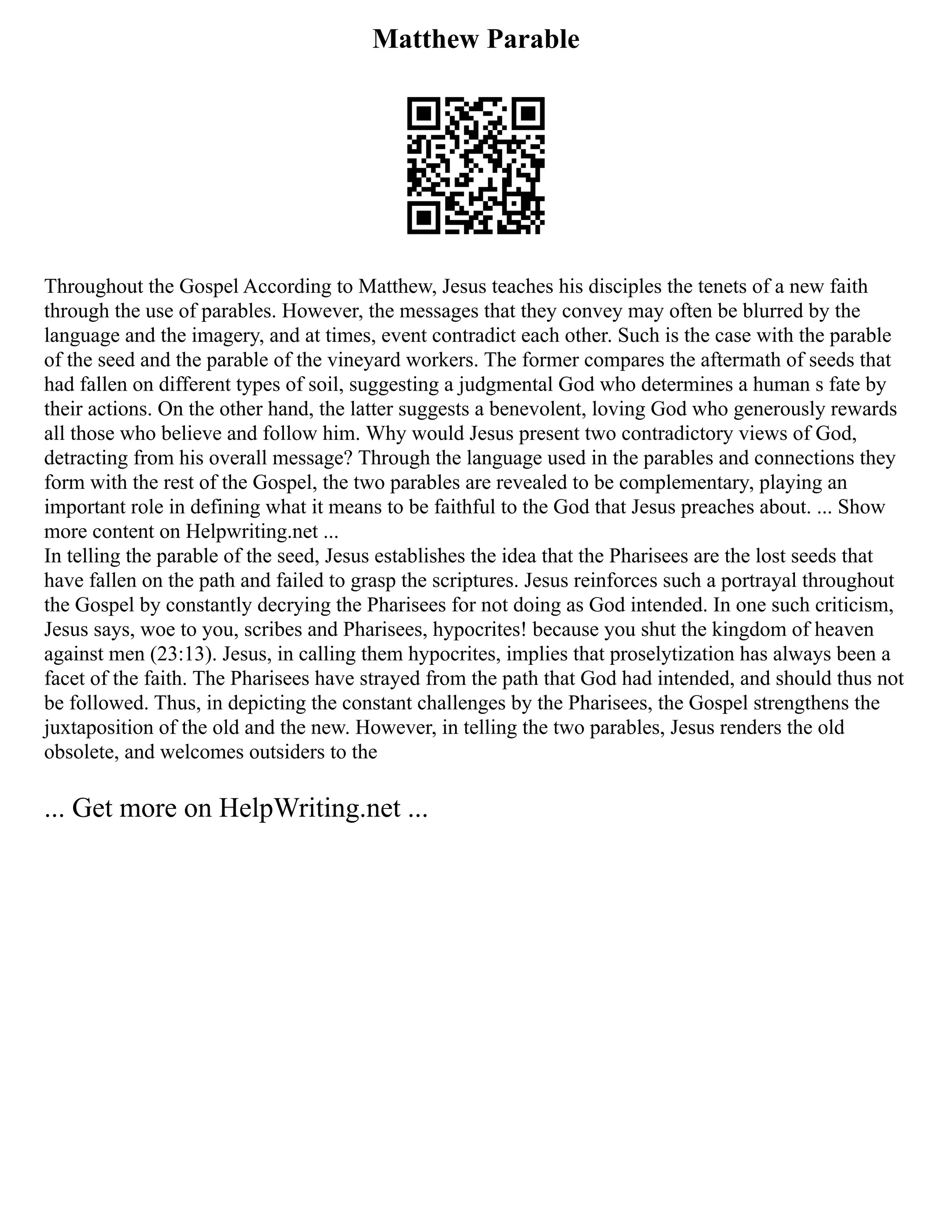 Matthew Parable
Throughout the Gospel According to Matthew, Jesus teaches his disciples the tenets of a new faith
through the use of parables. However, the messages that they convey may often be blurred by the
language and the imagery, and at times, event contradict each other. Such is the case with the parable
of the seed and the parable of the vineyard workers. The former compares the aftermath of seeds that
had fallen on different types of soil, suggesting a judgmental God who determines a human s fate by
their actions. On the other hand, the latter suggests a benevolent, loving God who generously rewards
all those who believe and follow him. Why would Jesus present two contradictory views of God,
detracting from his overall message? Through the language used in the parables and connections they
form with the rest of the Gospel, the two parables are revealed to be complementary, playing an
important role in defining what it means to be faithful to the God that Jesus preaches about. ... Show
more content on Helpwriting.net ...
In telling the parable of the seed, Jesus establishes the idea that the Pharisees are the lost seeds that
have fallen on the path and failed to grasp the scriptures. Jesus reinforces such a portrayal throughout
the Gospel by constantly decrying the Pharisees for not doing as God intended. In one such criticism,
Jesus says, woe to you, scribes and Pharisees, hypocrites! because you shut the kingdom of heaven
against men (23:13). Jesus, in calling them hypocrites, implies that proselytization has always been a
facet of the faith. The Pharisees have strayed from the path that God had intended, and should thus not
be followed. Thus, in depicting the constant challenges by the Pharisees, the Gospel strengthens the
juxtaposition of the old and the new. However, in telling the two parables, Jesus renders the old
obsolete, and welcomes outsiders to the
... Get more on HelpWriting.net ...
 