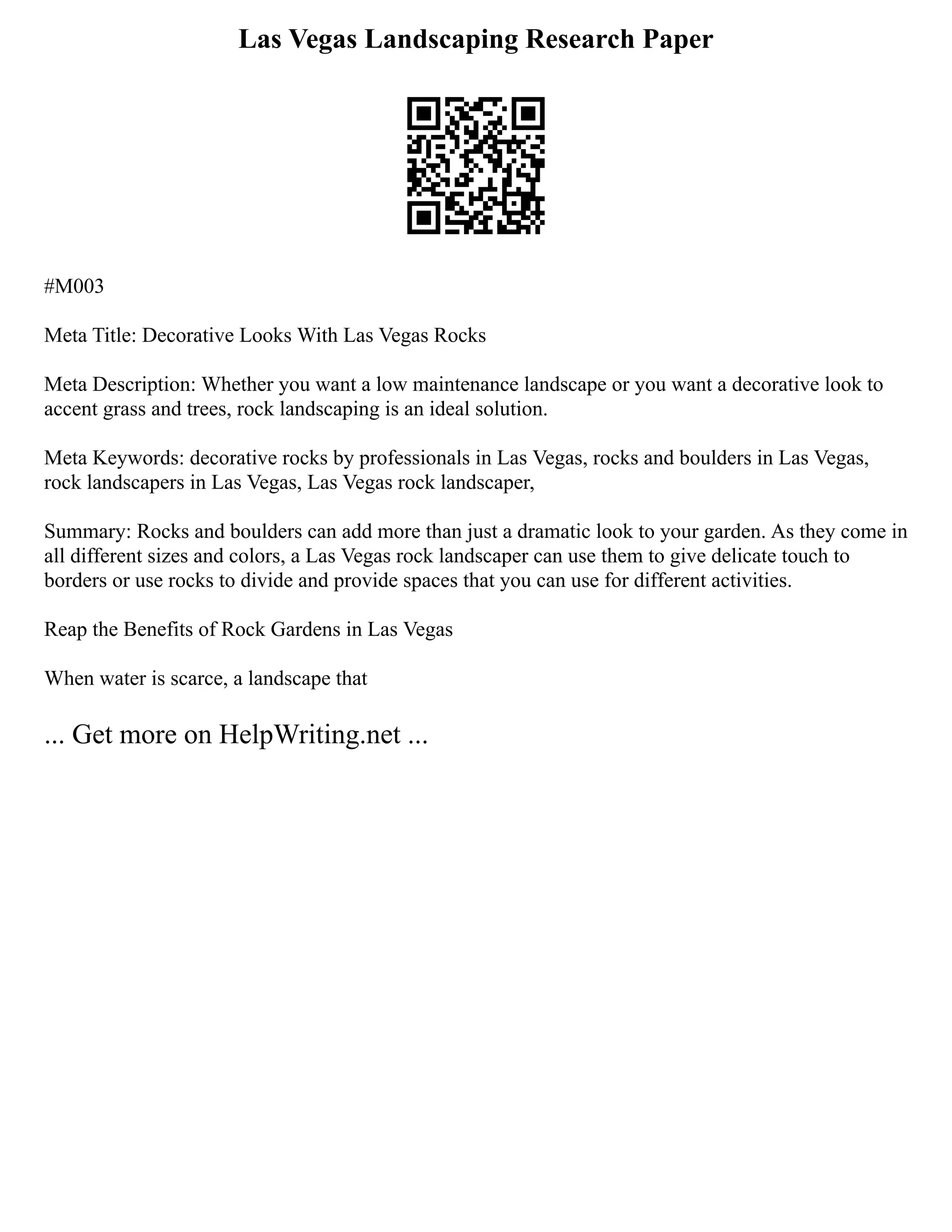 Las Vegas Landscaping Research Paper
#M003
Meta Title: Decorative Looks With Las Vegas Rocks
Meta Description: Whether you want a low maintenance landscape or you want a decorative look to
accent grass and trees, rock landscaping is an ideal solution.
Meta Keywords: decorative rocks by professionals in Las Vegas, rocks and boulders in Las Vegas,
rock landscapers in Las Vegas, Las Vegas rock landscaper,
Summary: Rocks and boulders can add more than just a dramatic look to your garden. As they come in
all different sizes and colors, a Las Vegas rock landscaper can use them to give delicate touch to
borders or use rocks to divide and provide spaces that you can use for different activities.
Reap the Benefits of Rock Gardens in Las Vegas
When water is scarce, a landscape that
... Get more on HelpWriting.net ...
 