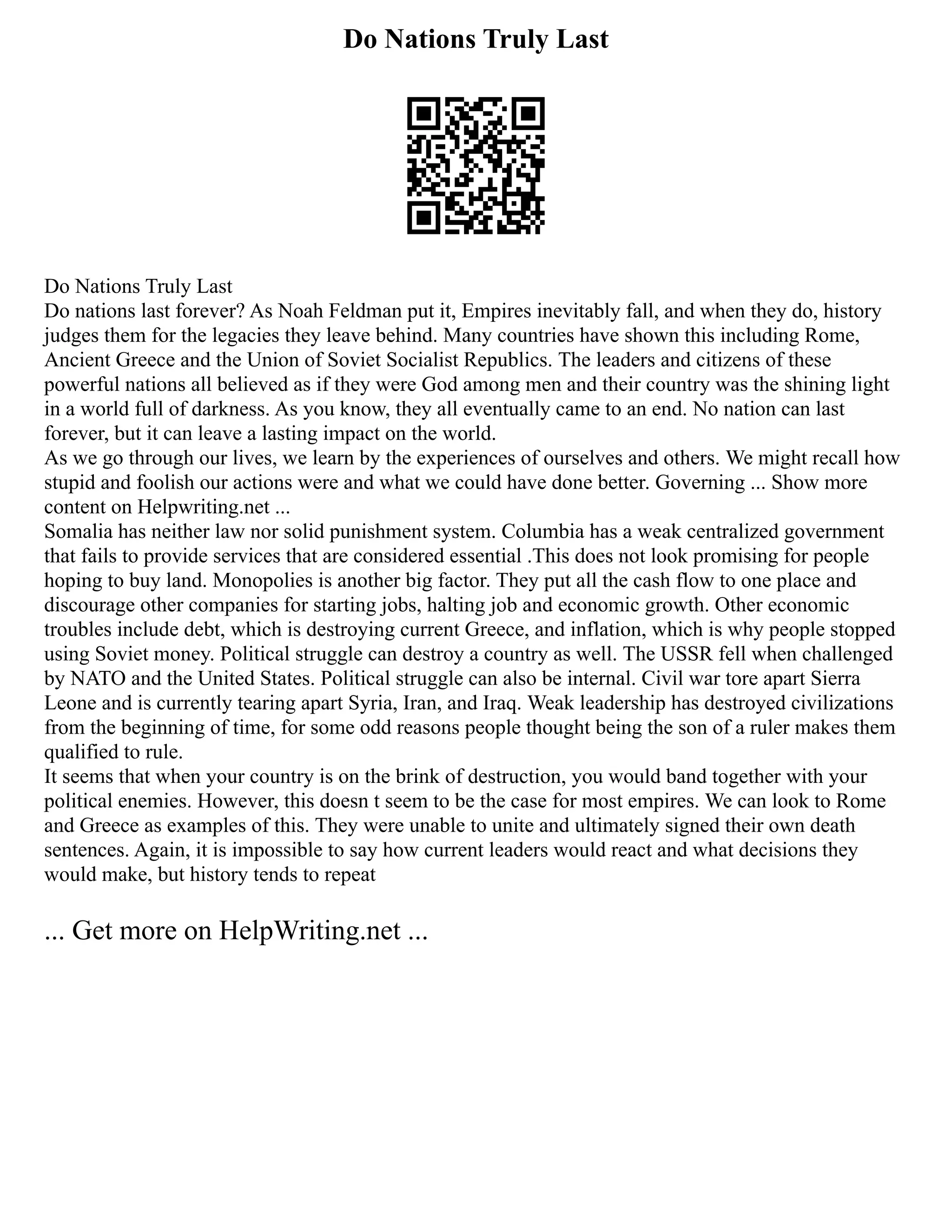 Do Nations Truly Last
Do Nations Truly Last
Do nations last forever? As Noah Feldman put it, Empires inevitably fall, and when they do, history
judges them for the legacies they leave behind. Many countries have shown this including Rome,
Ancient Greece and the Union of Soviet Socialist Republics. The leaders and citizens of these
powerful nations all believed as if they were God among men and their country was the shining light
in a world full of darkness. As you know, they all eventually came to an end. No nation can last
forever, but it can leave a lasting impact on the world.
As we go through our lives, we learn by the experiences of ourselves and others. We might recall how
stupid and foolish our actions were and what we could have done better. Governing ... Show more
content on Helpwriting.net ...
Somalia has neither law nor solid punishment system. Columbia has a weak centralized government
that fails to provide services that are considered essential .This does not look promising for people
hoping to buy land. Monopolies is another big factor. They put all the cash flow to one place and
discourage other companies for starting jobs, halting job and economic growth. Other economic
troubles include debt, which is destroying current Greece, and inflation, which is why people stopped
using Soviet money. Political struggle can destroy a country as well. The USSR fell when challenged
by NATO and the United States. Political struggle can also be internal. Civil war tore apart Sierra
Leone and is currently tearing apart Syria, Iran, and Iraq. Weak leadership has destroyed civilizations
from the beginning of time, for some odd reasons people thought being the son of a ruler makes them
qualified to rule.
It seems that when your country is on the brink of destruction, you would band together with your
political enemies. However, this doesn t seem to be the case for most empires. We can look to Rome
and Greece as examples of this. They were unable to unite and ultimately signed their own death
sentences. Again, it is impossible to say how current leaders would react and what decisions they
would make, but history tends to repeat
... Get more on HelpWriting.net ...
 