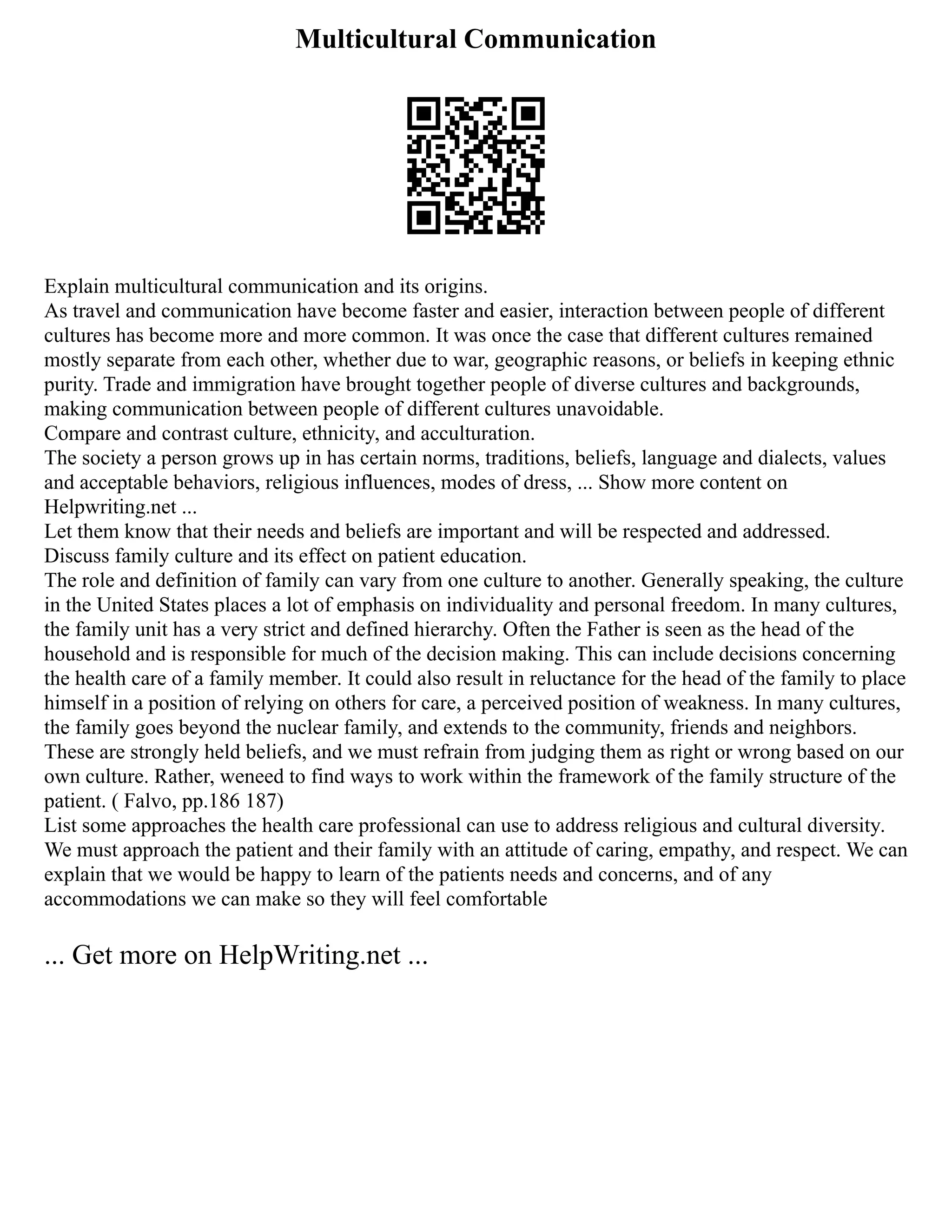 Multicultural Communication
Explain multicultural communication and its origins.
As travel and communication have become faster and easier, interaction between people of different
cultures has become more and more common. It was once the case that different cultures remained
mostly separate from each other, whether due to war, geographic reasons, or beliefs in keeping ethnic
purity. Trade and immigration have brought together people of diverse cultures and backgrounds,
making communication between people of different cultures unavoidable.
Compare and contrast culture, ethnicity, and acculturation.
The society a person grows up in has certain norms, traditions, beliefs, language and dialects, values
and acceptable behaviors, religious influences, modes of dress, ... Show more content on
Helpwriting.net ...
Let them know that their needs and beliefs are important and will be respected and addressed.
Discuss family culture and its effect on patient education.
The role and definition of family can vary from one culture to another. Generally speaking, the culture
in the United States places a lot of emphasis on individuality and personal freedom. In many cultures,
the family unit has a very strict and defined hierarchy. Often the Father is seen as the head of the
household and is responsible for much of the decision making. This can include decisions concerning
the health care of a family member. It could also result in reluctance for the head of the family to place
himself in a position of relying on others for care, a perceived position of weakness. In many cultures,
the family goes beyond the nuclear family, and extends to the community, friends and neighbors.
These are strongly held beliefs, and we must refrain from judging them as right or wrong based on our
own culture. Rather, weneed to find ways to work within the framework of the family structure of the
patient. ( Falvo, pp.186 187)
List some approaches the health care professional can use to address religious and cultural diversity.
We must approach the patient and their family with an attitude of caring, empathy, and respect. We can
explain that we would be happy to learn of the patients needs and concerns, and of any
accommodations we can make so they will feel comfortable
... Get more on HelpWriting.net ...
 
