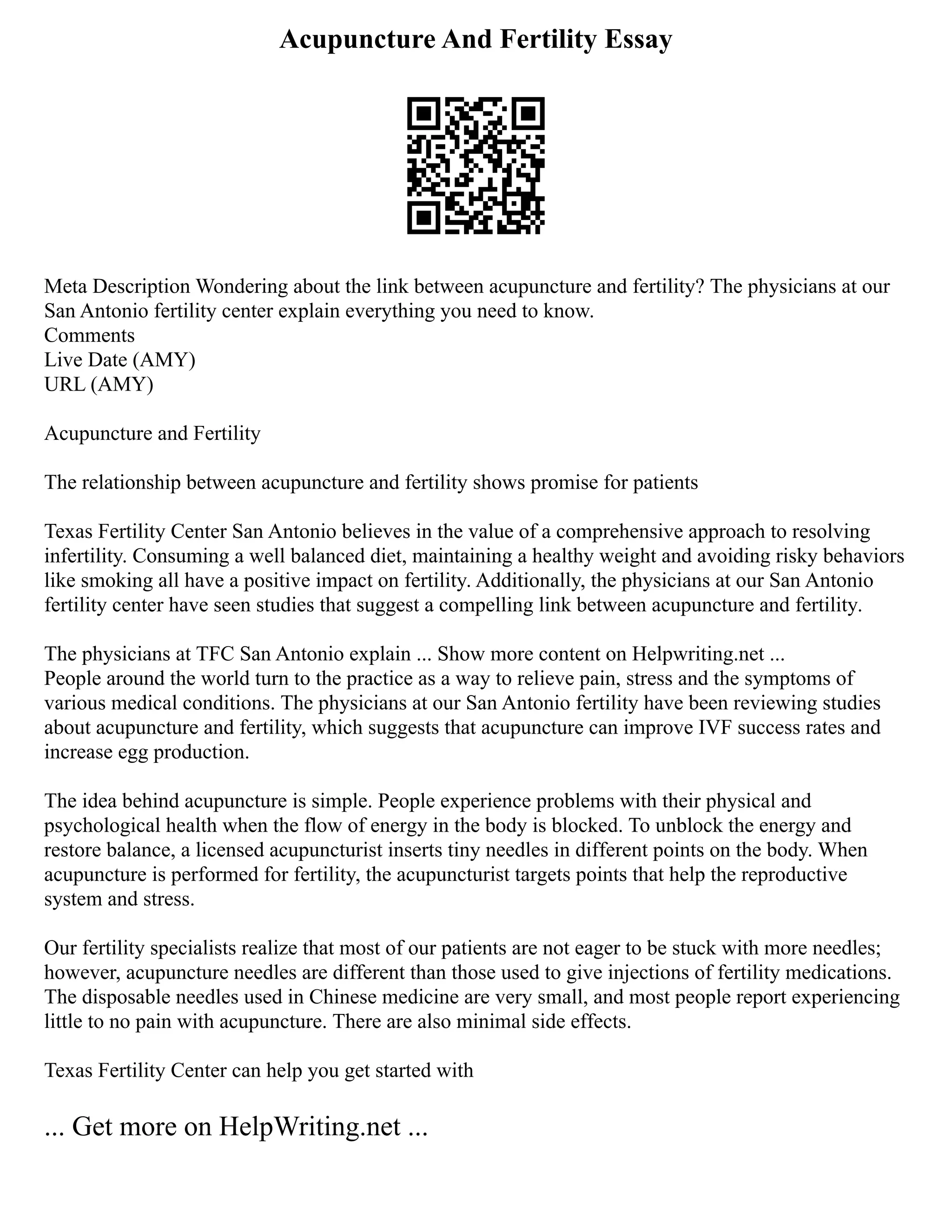Acupuncture And Fertility Essay
Meta Description Wondering about the link between acupuncture and fertility? The physicians at our
San Antonio fertility center explain everything you need to know.
Comments
Live Date (AMY)
URL (AMY)
Acupuncture and Fertility
The relationship between acupuncture and fertility shows promise for patients
Texas Fertility Center San Antonio believes in the value of a comprehensive approach to resolving
infertility. Consuming a well balanced diet, maintaining a healthy weight and avoiding risky behaviors
like smoking all have a positive impact on fertility. Additionally, the physicians at our San Antonio
fertility center have seen studies that suggest a compelling link between acupuncture and fertility.
The physicians at TFC San Antonio explain ... Show more content on Helpwriting.net ...
People around the world turn to the practice as a way to relieve pain, stress and the symptoms of
various medical conditions. The physicians at our San Antonio fertility have been reviewing studies
about acupuncture and fertility, which suggests that acupuncture can improve IVF success rates and
increase egg production.
The idea behind acupuncture is simple. People experience problems with their physical and
psychological health when the flow of energy in the body is blocked. To unblock the energy and
restore balance, a licensed acupuncturist inserts tiny needles in different points on the body. When
acupuncture is performed for fertility, the acupuncturist targets points that help the reproductive
system and stress.
Our fertility specialists realize that most of our patients are not eager to be stuck with more needles;
however, acupuncture needles are different than those used to give injections of fertility medications.
The disposable needles used in Chinese medicine are very small, and most people report experiencing
little to no pain with acupuncture. There are also minimal side effects.
Texas Fertility Center can help you get started with
... Get more on HelpWriting.net ...
 