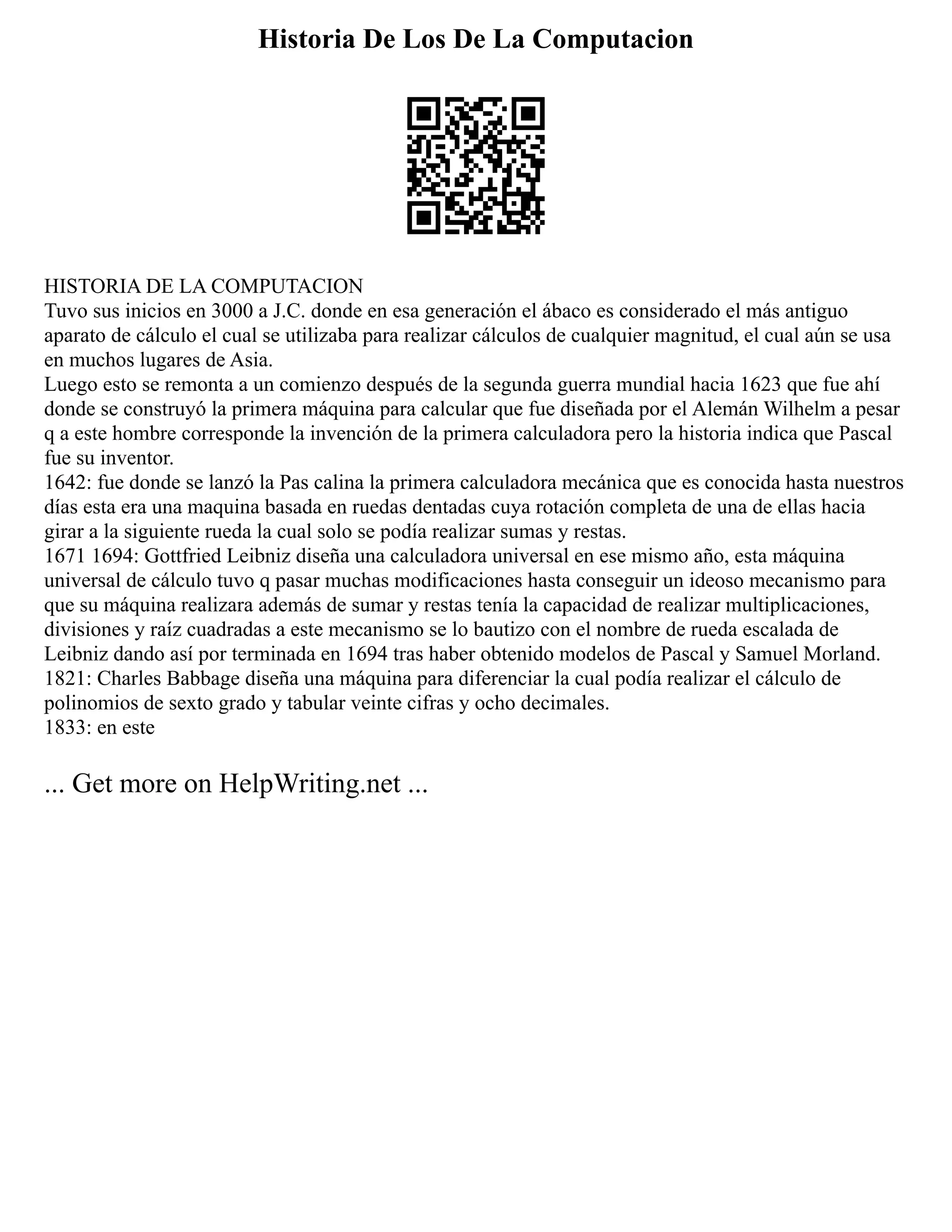 Historia De Los De La Computacion
HISTORIA DE LA COMPUTACION
Tuvo sus inicios en 3000 a J.C. donde en esa generación el ábaco es considerado el más antiguo
aparato de cálculo el cual se utilizaba para realizar cálculos de cualquier magnitud, el cual aún se usa
en muchos lugares de Asia.
Luego esto se remonta a un comienzo después de la segunda guerra mundial hacia 1623 que fue ahí
donde se construyó la primera máquina para calcular que fue diseñada por el Alemán Wilhelm a pesar
q a este hombre corresponde la invención de la primera calculadora pero la historia indica que Pascal
fue su inventor.
1642: fue donde se lanzó la Pas calina la primera calculadora mecánica que es conocida hasta nuestros
días esta era una maquina basada en ruedas dentadas cuya rotación completa de una de ellas hacia
girar a la siguiente rueda la cual solo se podía realizar sumas y restas.
1671 1694: Gottfried Leibniz diseña una calculadora universal en ese mismo año, esta máquina
universal de cálculo tuvo q pasar muchas modificaciones hasta conseguir un ideoso mecanismo para
que su máquina realizara además de sumar y restas tenía la capacidad de realizar multiplicaciones,
divisiones y raíz cuadradas a este mecanismo se lo bautizo con el nombre de rueda escalada de
Leibniz dando así por terminada en 1694 tras haber obtenido modelos de Pascal y Samuel Morland.
1821: Charles Babbage diseña una máquina para diferenciar la cual podía realizar el cálculo de
polinomios de sexto grado y tabular veinte cifras y ocho decimales.
1833: en este
... Get more on HelpWriting.net ...
 