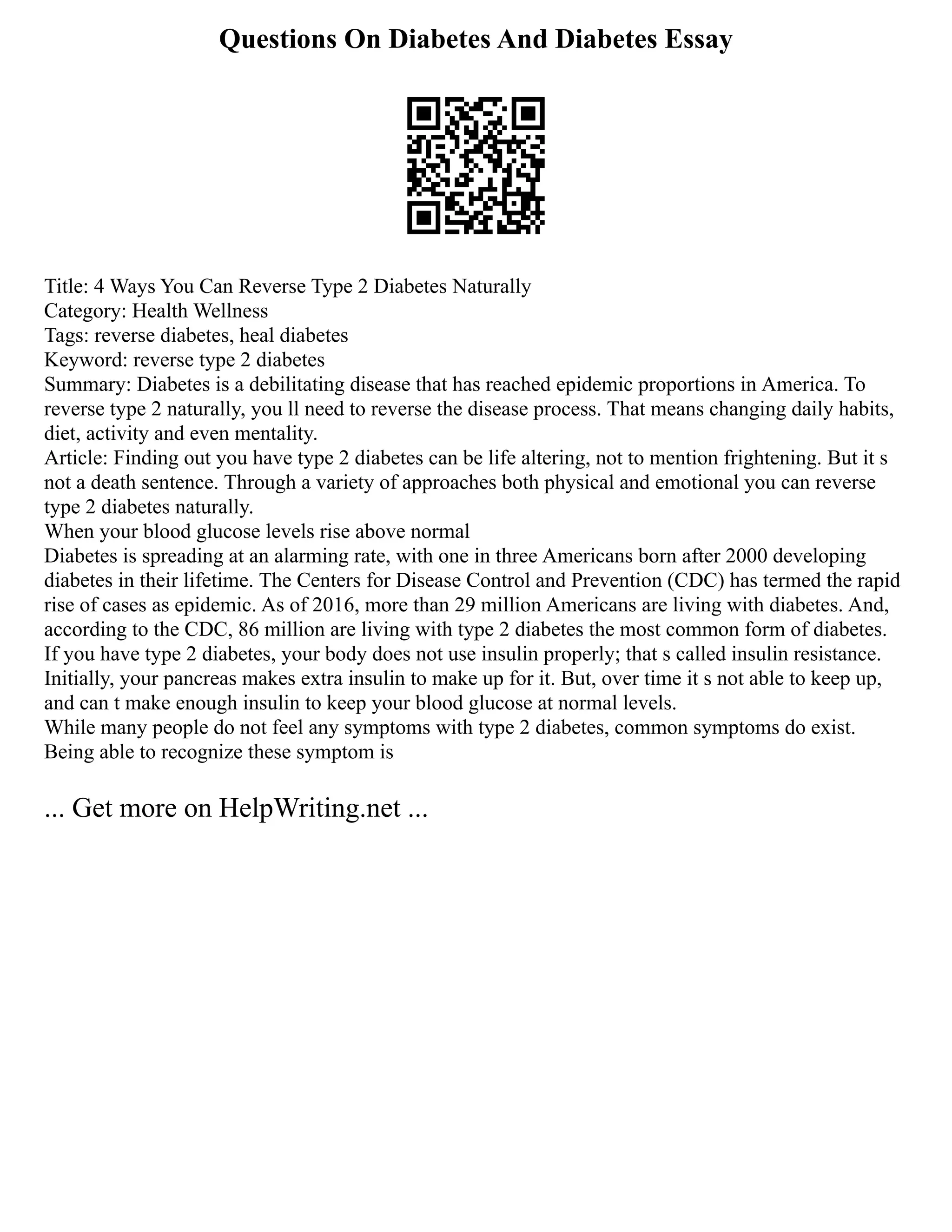Questions On Diabetes And Diabetes Essay
Title: 4 Ways You Can Reverse Type 2 Diabetes Naturally
Category: Health Wellness
Tags: reverse diabetes, heal diabetes
Keyword: reverse type 2 diabetes
Summary: Diabetes is a debilitating disease that has reached epidemic proportions in America. To
reverse type 2 naturally, you ll need to reverse the disease process. That means changing daily habits,
diet, activity and even mentality.
Article: Finding out you have type 2 diabetes can be life altering, not to mention frightening. But it s
not a death sentence. Through a variety of approaches both physical and emotional you can reverse
type 2 diabetes naturally.
When your blood glucose levels rise above normal
Diabetes is spreading at an alarming rate, with one in three Americans born after 2000 developing
diabetes in their lifetime. The Centers for Disease Control and Prevention (CDC) has termed the rapid
rise of cases as epidemic. As of 2016, more than 29 million Americans are living with diabetes. And,
according to the CDC, 86 million are living with type 2 diabetes the most common form of diabetes.
If you have type 2 diabetes, your body does not use insulin properly; that s called insulin resistance.
Initially, your pancreas makes extra insulin to make up for it. But, over time it s not able to keep up,
and can t make enough insulin to keep your blood glucose at normal levels.
While many people do not feel any symptoms with type 2 diabetes, common symptoms do exist.
Being able to recognize these symptom is
... Get more on HelpWriting.net ...
 