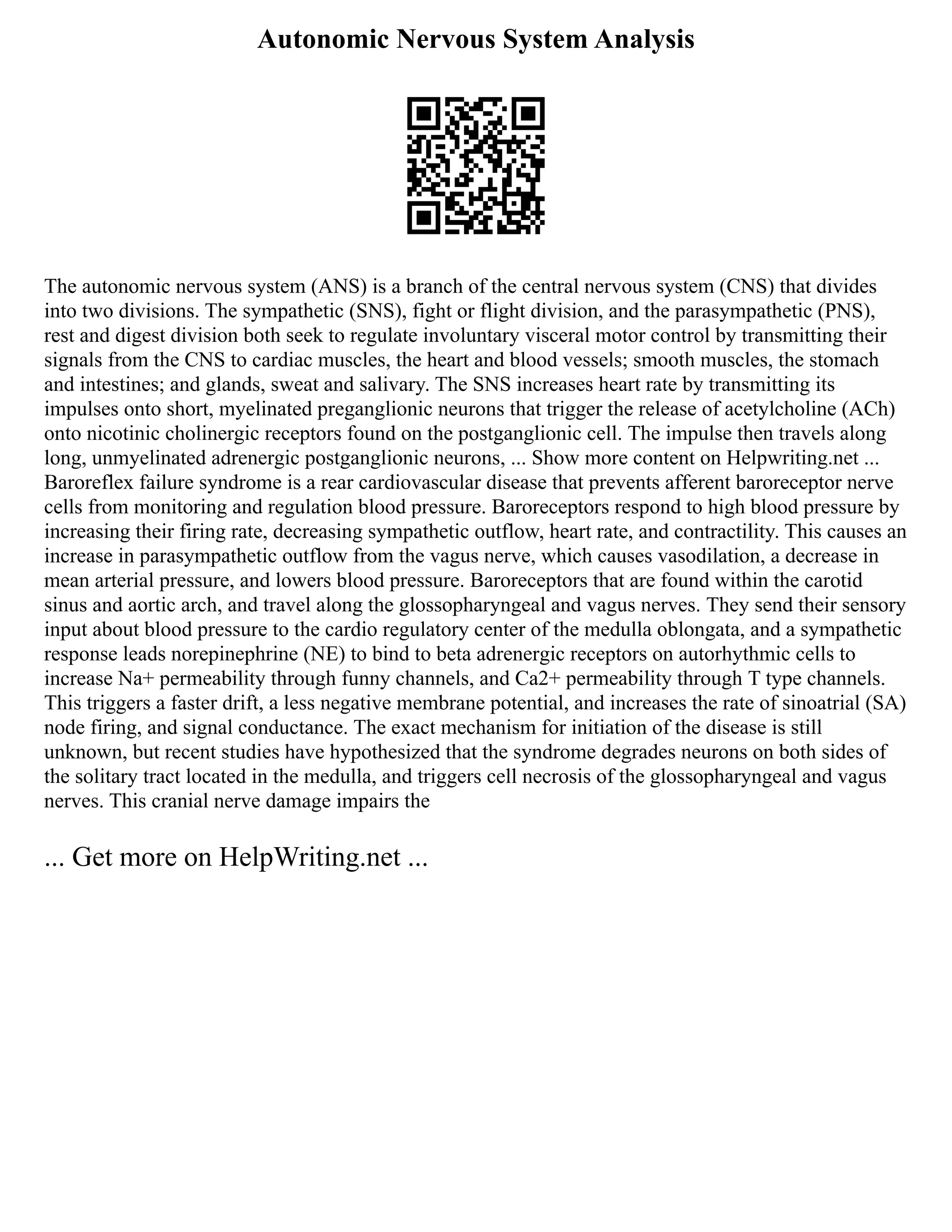 Autonomic Nervous System Analysis
The autonomic nervous system (ANS) is a branch of the central nervous system (CNS) that divides
into two divisions. The sympathetic (SNS), fight or flight division, and the parasympathetic (PNS),
rest and digest division both seek to regulate involuntary visceral motor control by transmitting their
signals from the CNS to cardiac muscles, the heart and blood vessels; smooth muscles, the stomach
and intestines; and glands, sweat and salivary. The SNS increases heart rate by transmitting its
impulses onto short, myelinated preganglionic neurons that trigger the release of acetylcholine (ACh)
onto nicotinic cholinergic receptors found on the postganglionic cell. The impulse then travels along
long, unmyelinated adrenergic postganglionic neurons, ... Show more content on Helpwriting.net ...
Baroreflex failure syndrome is a rear cardiovascular disease that prevents afferent baroreceptor nerve
cells from monitoring and regulation blood pressure. Baroreceptors respond to high blood pressure by
increasing their firing rate, decreasing sympathetic outflow, heart rate, and contractility. This causes an
increase in parasympathetic outflow from the vagus nerve, which causes vasodilation, a decrease in
mean arterial pressure, and lowers blood pressure. Baroreceptors that are found within the carotid
sinus and aortic arch, and travel along the glossopharyngeal and vagus nerves. They send their sensory
input about blood pressure to the cardio regulatory center of the medulla oblongata, and a sympathetic
response leads norepinephrine (NE) to bind to beta adrenergic receptors on autorhythmic cells to
increase Na+ permeability through funny channels, and Ca2+ permeability through T type channels.
This triggers a faster drift, a less negative membrane potential, and increases the rate of sinoatrial (SA)
node firing, and signal conductance. The exact mechanism for initiation of the disease is still
unknown, but recent studies have hypothesized that the syndrome degrades neurons on both sides of
the solitary tract located in the medulla, and triggers cell necrosis of the glossopharyngeal and vagus
nerves. This cranial nerve damage impairs the
... Get more on HelpWriting.net ...
 