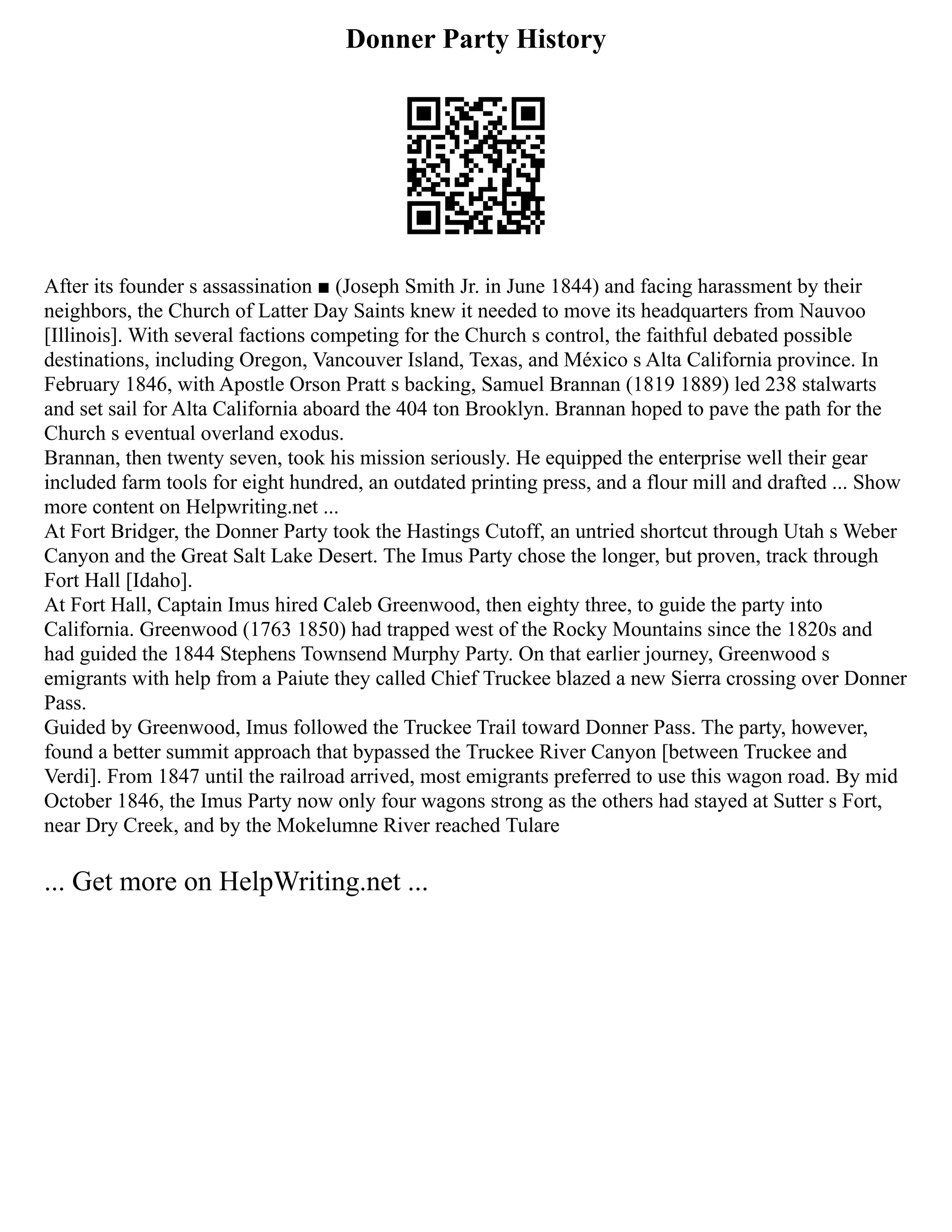 Donner Party History
After its founder s assassination ■ (Joseph Smith Jr. in June 1844) and facing harassment by their
neighbors, the Church of Latter Day Saints knew it needed to move its headquarters from Nauvoo
[Illinois]. With several factions competing for the Church s control, the faithful debated possible
destinations, including Oregon, Vancouver Island, Texas, and México s Alta California province. In
February 1846, with Apostle Orson Pratt s backing, Samuel Brannan (1819 1889) led 238 stalwarts
and set sail for Alta California aboard the 404 ton Brooklyn. Brannan hoped to pave the path for the
Church s eventual overland exodus.
Brannan, then twenty seven, took his mission seriously. He equipped the enterprise well their gear
included farm tools for eight hundred, an outdated printing press, and a flour mill and drafted ... Show
more content on Helpwriting.net ...
At Fort Bridger, the Donner Party took the Hastings Cutoff, an untried shortcut through Utah s Weber
Canyon and the Great Salt Lake Desert. The Imus Party chose the longer, but proven, track through
Fort Hall [Idaho].
At Fort Hall, Captain Imus hired Caleb Greenwood, then eighty three, to guide the party into
California. Greenwood (1763 1850) had trapped west of the Rocky Mountains since the 1820s and
had guided the 1844 Stephens Townsend Murphy Party. On that earlier journey, Greenwood s
emigrants with help from a Paiute they called Chief Truckee blazed a new Sierra crossing over Donner
Pass.
Guided by Greenwood, Imus followed the Truckee Trail toward Donner Pass. The party, however,
found a better summit approach that bypassed the Truckee River Canyon [between Truckee and
Verdi]. From 1847 until the railroad arrived, most emigrants preferred to use this wagon road. By mid
October 1846, the Imus Party now only four wagons strong as the others had stayed at Sutter s Fort,
near Dry Creek, and by the Mokelumne River reached Tulare
... Get more on HelpWriting.net ...
 