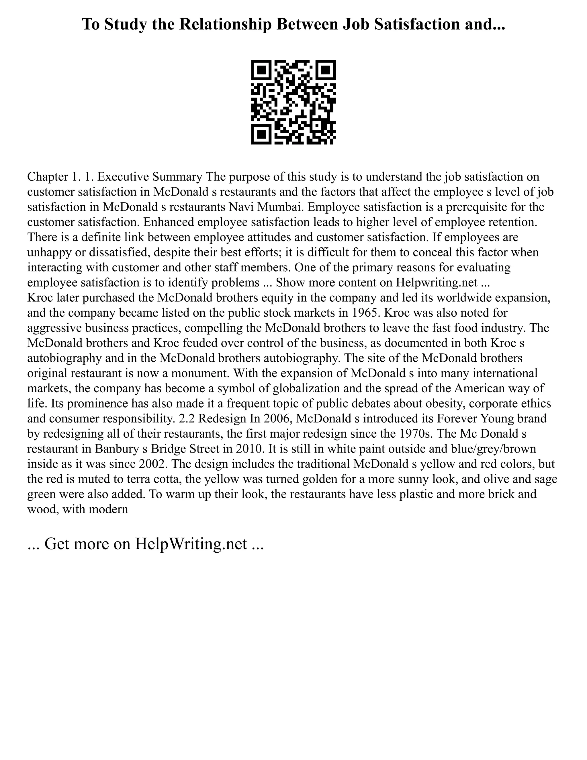 To Study the Relationship Between Job Satisfaction and...
Chapter 1. 1. Executive Summary The purpose of this study is to understand the job satisfaction on
customer satisfaction in McDonald s restaurants and the factors that affect the employee s level of job
satisfaction in McDonald s restaurants Navi Mumbai. Employee satisfaction is a prerequisite for the
customer satisfaction. Enhanced employee satisfaction leads to higher level of employee retention.
There is a definite link between employee attitudes and customer satisfaction. If employees are
unhappy or dissatisfied, despite their best efforts; it is difficult for them to conceal this factor when
interacting with customer and other staff members. One of the primary reasons for evaluating
employee satisfaction is to identify problems ... Show more content on Helpwriting.net ...
Kroc later purchased the McDonald brothers equity in the company and led its worldwide expansion,
and the company became listed on the public stock markets in 1965. Kroc was also noted for
aggressive business practices, compelling the McDonald brothers to leave the fast food industry. The
McDonald brothers and Kroc feuded over control of the business, as documented in both Kroc s
autobiography and in the McDonald brothers autobiography. The site of the McDonald brothers
original restaurant is now a monument. With the expansion of McDonald s into many international
markets, the company has become a symbol of globalization and the spread of the American way of
life. Its prominence has also made it a frequent topic of public debates about obesity, corporate ethics
and consumer responsibility. 2.2 Redesign In 2006, McDonald s introduced its Forever Young brand
by redesigning all of their restaurants, the first major redesign since the 1970s. The Mc Donald s
restaurant in Banbury s Bridge Street in 2010. It is still in white paint outside and blue/grey/brown
inside as it was since 2002. The design includes the traditional McDonald s yellow and red colors, but
the red is muted to terra cotta, the yellow was turned golden for a more sunny look, and olive and sage
green were also added. To warm up their look, the restaurants have less plastic and more brick and
wood, with modern
... Get more on HelpWriting.net ...
 