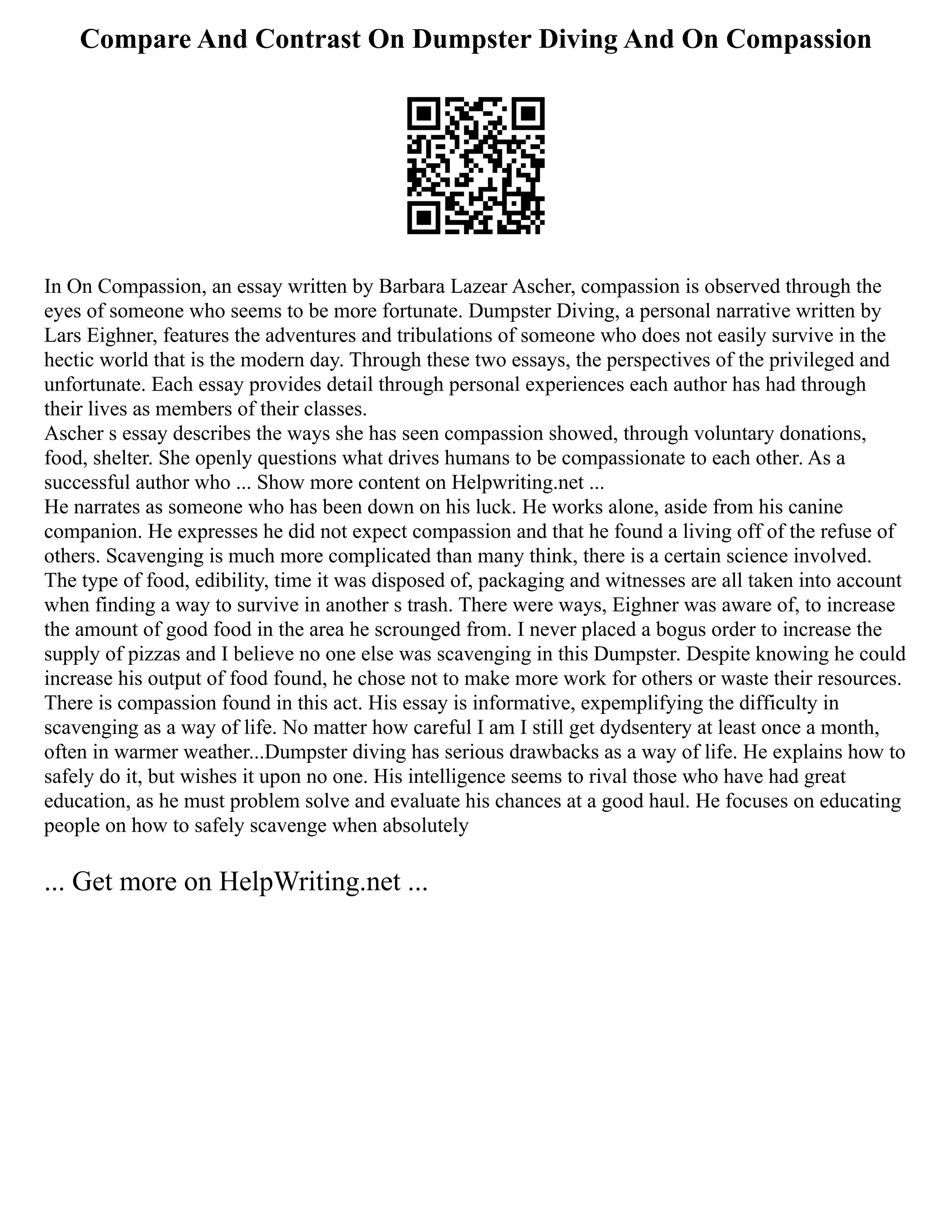 Compare And Contrast On Dumpster Diving And On Compassion
In On Compassion, an essay written by Barbara Lazear Ascher, compassion is observed through the
eyes of someone who seems to be more fortunate. Dumpster Diving, a personal narrative written by
Lars Eighner, features the adventures and tribulations of someone who does not easily survive in the
hectic world that is the modern day. Through these two essays, the perspectives of the privileged and
unfortunate. Each essay provides detail through personal experiences each author has had through
their lives as members of their classes.
Ascher s essay describes the ways she has seen compassion showed, through voluntary donations,
food, shelter. She openly questions what drives humans to be compassionate to each other. As a
successful author who ... Show more content on Helpwriting.net ...
He narrates as someone who has been down on his luck. He works alone, aside from his canine
companion. He expresses he did not expect compassion and that he found a living off of the refuse of
others. Scavenging is much more complicated than many think, there is a certain science involved.
The type of food, edibility, time it was disposed of, packaging and witnesses are all taken into account
when finding a way to survive in another s trash. There were ways, Eighner was aware of, to increase
the amount of good food in the area he scrounged from. I never placed a bogus order to increase the
supply of pizzas and I believe no one else was scavenging in this Dumpster. Despite knowing he could
increase his output of food found, he chose not to make more work for others or waste their resources.
There is compassion found in this act. His essay is informative, expemplifying the difficulty in
scavenging as a way of life. No matter how careful I am I still get dydsentery at least once a month,
often in warmer weather...Dumpster diving has serious drawbacks as a way of life. He explains how to
safely do it, but wishes it upon no one. His intelligence seems to rival those who have had great
education, as he must problem solve and evaluate his chances at a good haul. He focuses on educating
people on how to safely scavenge when absolutely
... Get more on HelpWriting.net ...
 