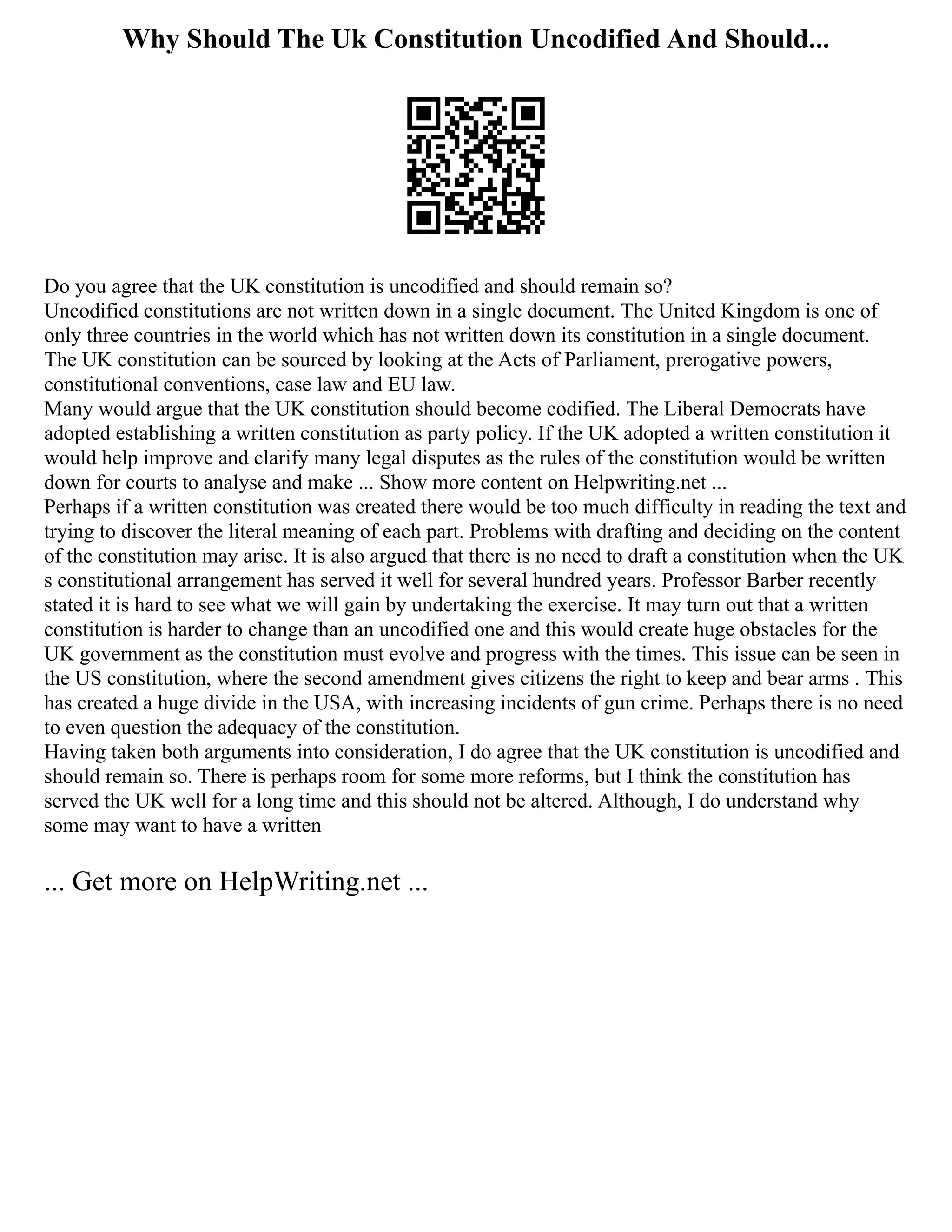Why Should The Uk Constitution Uncodified And Should...
Do you agree that the UK constitution is uncodified and should remain so?
Uncodified constitutions are not written down in a single document. The United Kingdom is one of
only three countries in the world which has not written down its constitution in a single document.
The UK constitution can be sourced by looking at the Acts of Parliament, prerogative powers,
constitutional conventions, case law and EU law.
Many would argue that the UK constitution should become codified. The Liberal Democrats have
adopted establishing a written constitution as party policy. If the UK adopted a written constitution it
would help improve and clarify many legal disputes as the rules of the constitution would be written
down for courts to analyse and make ... Show more content on Helpwriting.net ...
Perhaps if a written constitution was created there would be too much difficulty in reading the text and
trying to discover the literal meaning of each part. Problems with drafting and deciding on the content
of the constitution may arise. It is also argued that there is no need to draft a constitution when the UK
s constitutional arrangement has served it well for several hundred years. Professor Barber recently
stated it is hard to see what we will gain by undertaking the exercise. It may turn out that a written
constitution is harder to change than an uncodified one and this would create huge obstacles for the
UK government as the constitution must evolve and progress with the times. This issue can be seen in
the US constitution, where the second amendment gives citizens the right to keep and bear arms . This
has created a huge divide in the USA, with increasing incidents of gun crime. Perhaps there is no need
to even question the adequacy of the constitution.
Having taken both arguments into consideration, I do agree that the UK constitution is uncodified and
should remain so. There is perhaps room for some more reforms, but I think the constitution has
served the UK well for a long time and this should not be altered. Although, I do understand why
some may want to have a written
... Get more on HelpWriting.net ...
 