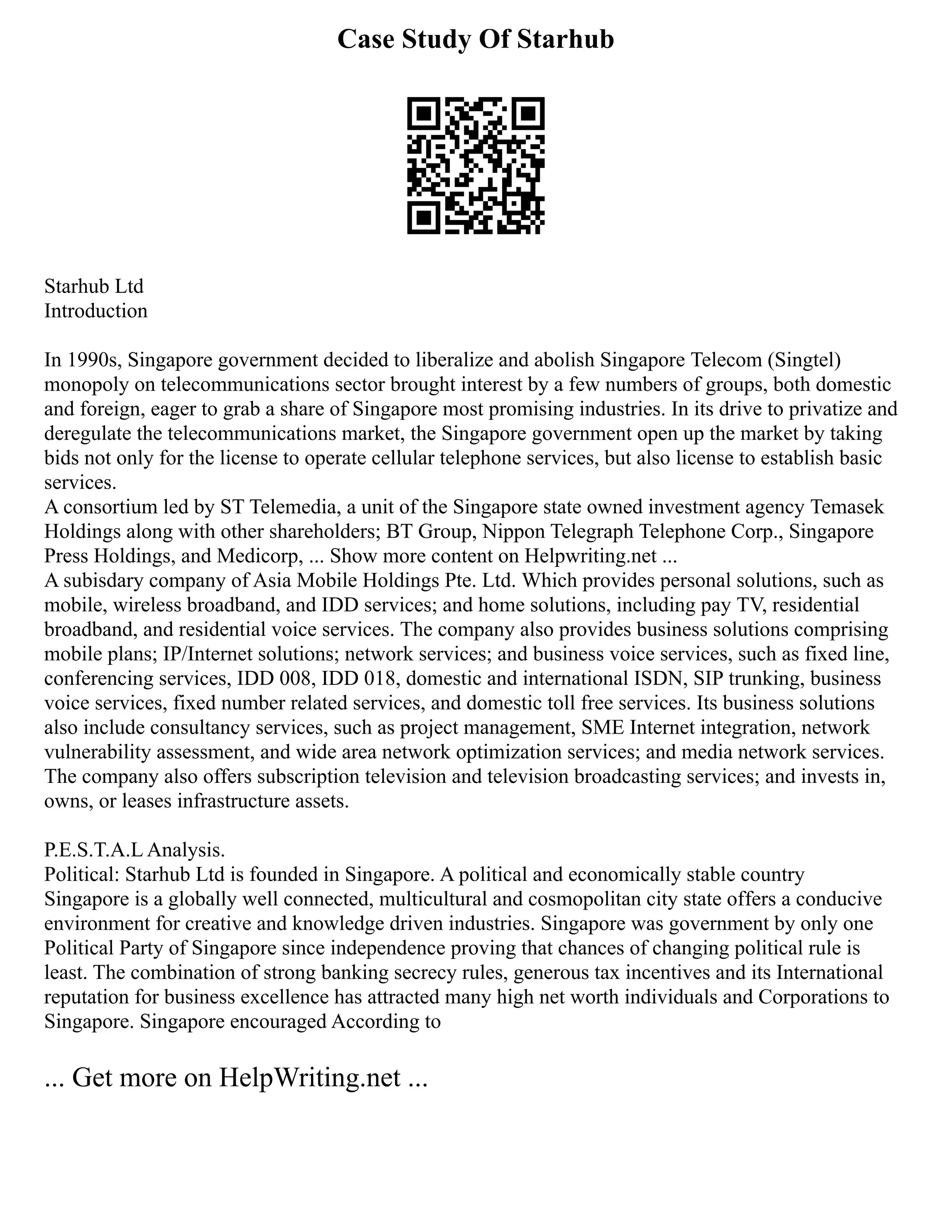 Case Study Of Starhub
Starhub Ltd
Introduction
In 1990s, Singapore government decided to liberalize and abolish Singapore Telecom (Singtel)
monopoly on telecommunications sector brought interest by a few numbers of groups, both domestic
and foreign, eager to grab a share of Singapore most promising industries. In its drive to privatize and
deregulate the telecommunications market, the Singapore government open up the market by taking
bids not only for the license to operate cellular telephone services, but also license to establish basic
services.
A consortium led by ST Telemedia, a unit of the Singapore state owned investment agency Temasek
Holdings along with other shareholders; BT Group, Nippon Telegraph Telephone Corp., Singapore
Press Holdings, and Medicorp, ... Show more content on Helpwriting.net ...
A subisdary company of Asia Mobile Holdings Pte. Ltd. Which provides personal solutions, such as
mobile, wireless broadband, and IDD services; and home solutions, including pay TV, residential
broadband, and residential voice services. The company also provides business solutions comprising
mobile plans; IP/Internet solutions; network services; and business voice services, such as fixed line,
conferencing services, IDD 008, IDD 018, domestic and international ISDN, SIP trunking, business
voice services, fixed number related services, and domestic toll free services. Its business solutions
also include consultancy services, such as project management, SME Internet integration, network
vulnerability assessment, and wide area network optimization services; and media network services.
The company also offers subscription television and television broadcasting services; and invests in,
owns, or leases infrastructure assets.
P.E.S.T.A.L Analysis.
Political: Starhub Ltd is founded in Singapore. A political and economically stable country
Singapore is a globally well connected, multicultural and cosmopolitan city state offers a conducive
environment for creative and knowledge driven industries. Singapore was government by only one
Political Party of Singapore since independence proving that chances of changing political rule is
least. The combination of strong banking secrecy rules, generous tax incentives and its International
reputation for business excellence has attracted many high net worth individuals and Corporations to
Singapore. Singapore encouraged According to
... Get more on HelpWriting.net ...
 