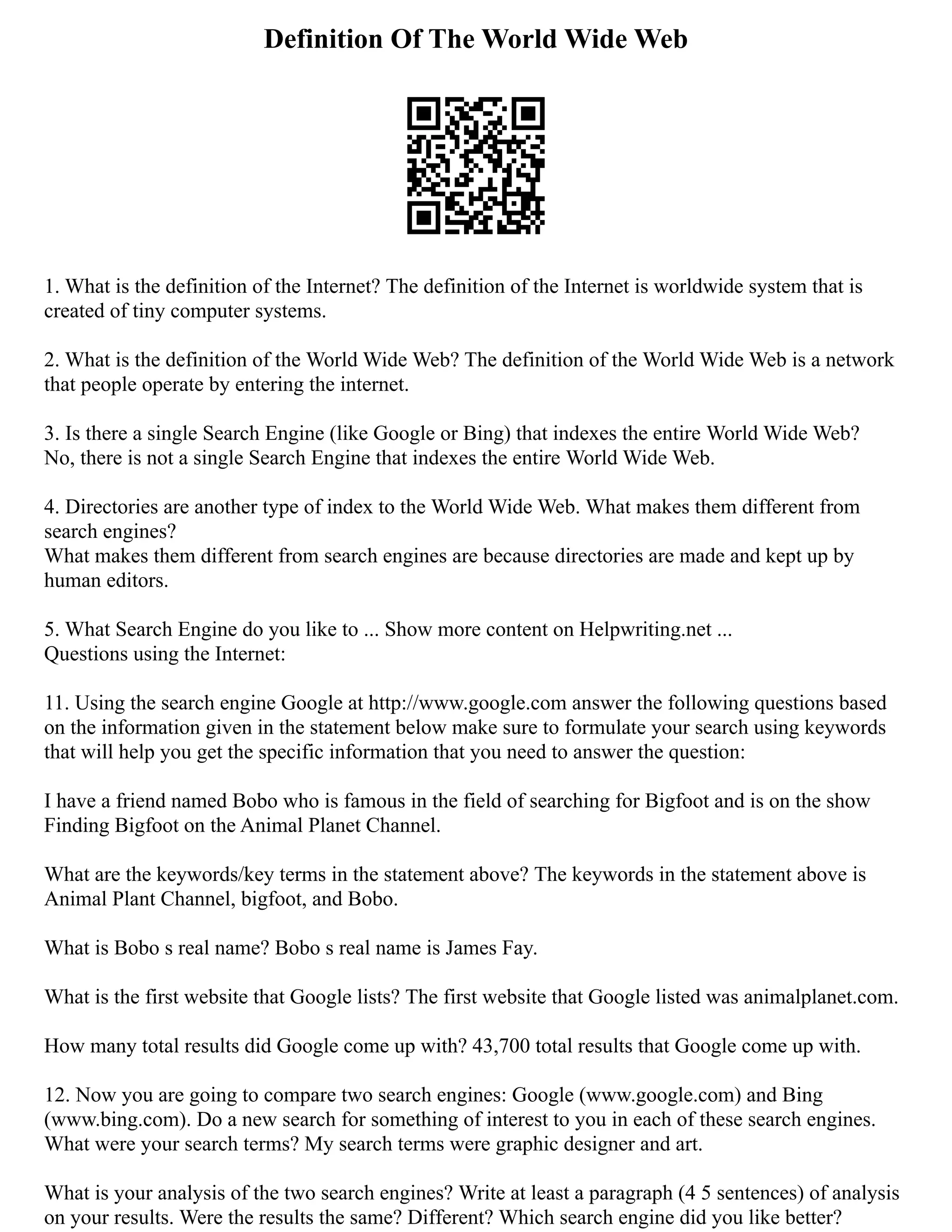Definition Of The World Wide Web
1. What is the definition of the Internet? The definition of the Internet is worldwide system that is
created of tiny computer systems.
2. What is the definition of the World Wide Web? The definition of the World Wide Web is a network
that people operate by entering the internet.
3. Is there a single Search Engine (like Google or Bing) that indexes the entire World Wide Web?
No, there is not a single Search Engine that indexes the entire World Wide Web.
4. Directories are another type of index to the World Wide Web. What makes them different from
search engines?
What makes them different from search engines are because directories are made and kept up by
human editors.
5. What Search Engine do you like to ... Show more content on Helpwriting.net ...
Questions using the Internet:
11. Using the search engine Google at http://www.google.com answer the following questions based
on the information given in the statement below make sure to formulate your search using keywords
that will help you get the specific information that you need to answer the question:
I have a friend named Bobo who is famous in the field of searching for Bigfoot and is on the show
Finding Bigfoot on the Animal Planet Channel.
What are the keywords/key terms in the statement above? The keywords in the statement above is
Animal Plant Channel, bigfoot, and Bobo.
What is Bobo s real name? Bobo s real name is James Fay.
What is the first website that Google lists? The first website that Google listed was animalplanet.com.
How many total results did Google come up with? 43,700 total results that Google come up with.
12. Now you are going to compare two search engines: Google (www.google.com) and Bing
(www.bing.com). Do a new search for something of interest to you in each of these search engines.
What were your search terms? My search terms were graphic designer and art.
What is your analysis of the two search engines? Write at least a paragraph (4 5 sentences) of analysis
on your results. Were the results the same? Different? Which search engine did you like better?
 