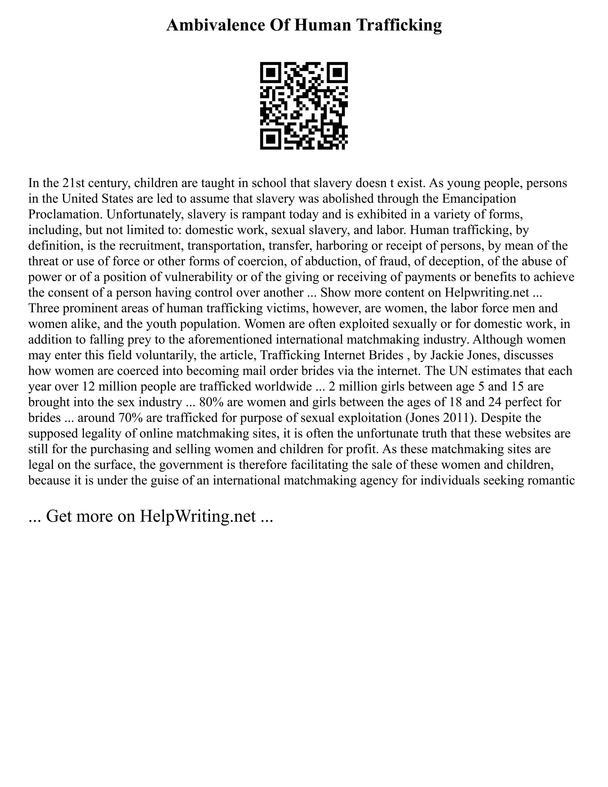 Ambivalence Of Human Trafficking
In the 21st century, children are taught in school that slavery doesn t exist. As young people, persons
in the United States are led to assume that slavery was abolished through the Emancipation
Proclamation. Unfortunately, slavery is rampant today and is exhibited in a variety of forms,
including, but not limited to: domestic work, sexual slavery, and labor. Human trafficking, by
definition, is the recruitment, transportation, transfer, harboring or receipt of persons, by mean of the
threat or use of force or other forms of coercion, of abduction, of fraud, of deception, of the abuse of
power or of a position of vulnerability or of the giving or receiving of payments or benefits to achieve
the consent of a person having control over another ... Show more content on Helpwriting.net ...
Three prominent areas of human trafficking victims, however, are women, the labor force men and
women alike, and the youth population. Women are often exploited sexually or for domestic work, in
addition to falling prey to the aforementioned international matchmaking industry. Although women
may enter this field voluntarily, the article, Trafficking Internet Brides , by Jackie Jones, discusses
how women are coerced into becoming mail order brides via the internet. The UN estimates that each
year over 12 million people are trafficked worldwide ... 2 million girls between age 5 and 15 are
brought into the sex industry ... 80% are women and girls between the ages of 18 and 24 perfect for
brides ... around 70% are trafficked for purpose of sexual exploitation (Jones 2011). Despite the
supposed legality of online matchmaking sites, it is often the unfortunate truth that these websites are
still for the purchasing and selling women and children for profit. As these matchmaking sites are
legal on the surface, the government is therefore facilitating the sale of these women and children,
because it is under the guise of an international matchmaking agency for individuals seeking romantic
... Get more on HelpWriting.net ...
 